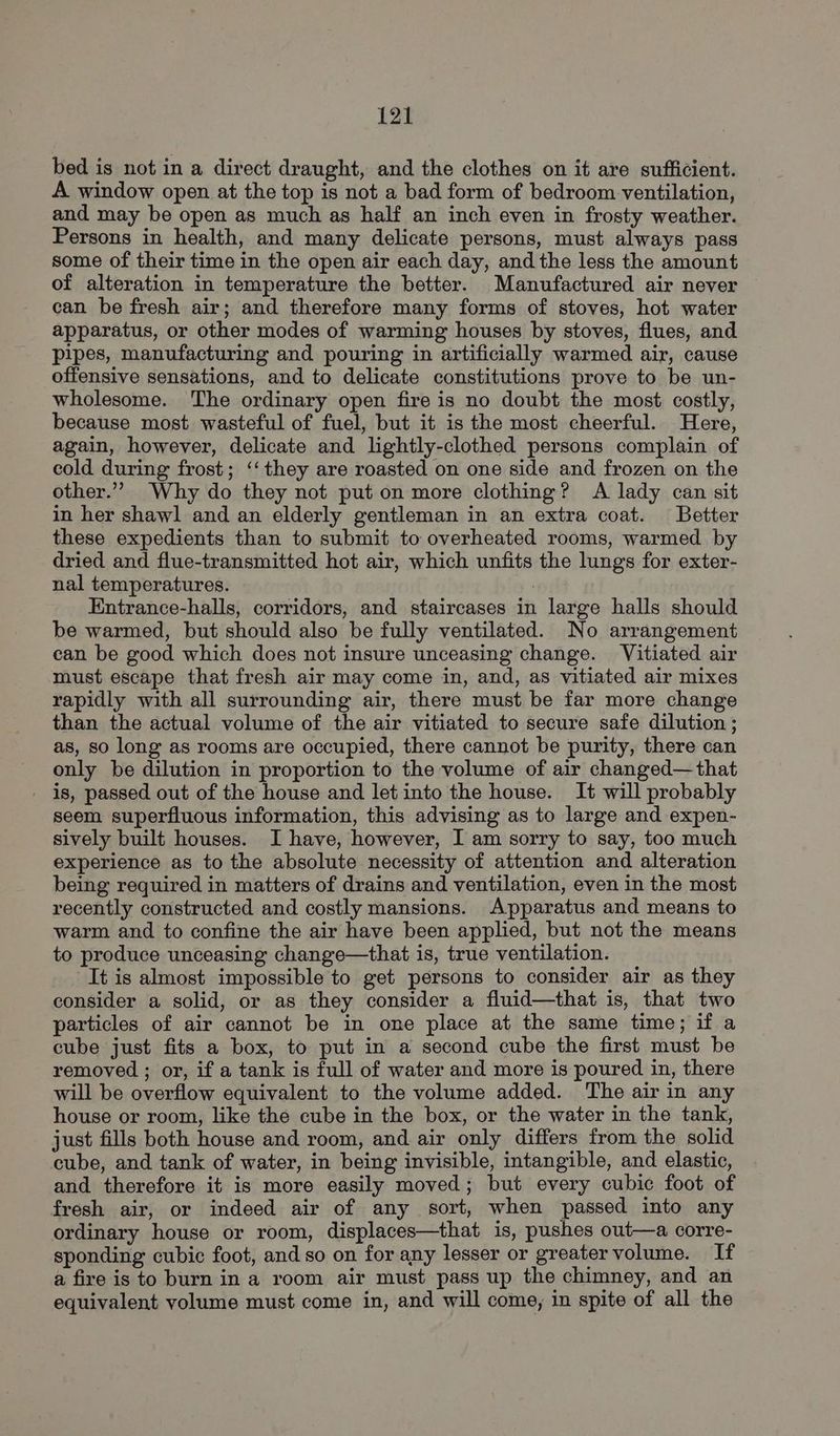bed is not in a direct draught, and the clothes on it are sufficient. A window open at the top is not a bad form of bedroom ventilation, and may be open as much as half an inch even in frosty weather. Persons in health, and many delicate persons, must always pass some of their time in the open air each day, and the less the amount of alteration in temperature the better. Manufactured air never can be fresh air; and therefore many forms of stoves, hot water apparatus, or other modes of warming houses by stoves, flues, and pipes, manufacturing and pouring in artificially warmed air, cause offensive sensations, and to delicate constitutions prove to be un- wholesome. The ordinary open fire is no doubt the most costly, because most wasteful of fuel, but it is the most cheerful. Here, again, however, delicate and lightly-clothed persons complain of cold during frost; ‘‘they are roasted on one side and frozen on the other.”’ Why do they not put on more clothing? A lady can sit in her shawl and an elderly gentleman in an extra coat. Better these expedients than to submit to overheated rooms, warmed by dried and flue-transmitted hot air, which unfits the lungs for exter- nal temperatures. Entrance-halls, corridors, and staircases in large halls should be warmed, but should also be fully ventilated. No arrangement can be good which does not insure unceasing change. Vitiated air must escape that fresh air may come in, and, as vitiated air mixes rapidly with all surrounding air, there must be far more change than the actual volume of the air vitiated to secure safe dilution ; as, so long as rooms are occupied, there cannot be purity, there can only be dilution in proportion to the volume of air changed—that _ is, passed out of the house and let into the house. It will probably seem superfluous information, this advising as to large and expen- sively built houses. I have, however, I am sorry to say, too much experience as to the absolute necessity of attention and alteration being required in matters of drains and ventilation, even in the most recently constructed and costly mansions. Apparatus and means to warm and to confine the air have been applied, but not the means to produce unceasing change—that is, true ventilation. It is almost impossible to get persons to consider air as they consider a solid, or as they consider a fluid—that is, that two particles of air cannot be in one place at the same time; if a cube just fits a box, to put in a second cube the first must be removed ; or, if a tank is full of water and more is poured in, there will be overflow equivalent to the volume added. The air in any house or room, like the cube in the box, or the water in the tank, just fills both house and room, and air only differs from the solid cube, and tank of water, in being invisible, intangible, and elastic, and therefore it is more easily moved; but every cubic foot of fresh air, or indeed air of any sort, when passed into any ordinary house or room, displaces—that is, pushes out—a corre- sponding cubic foot, and so on for any lesser or greater volume. If a fire is to burn in a room air must pass up the chimney, and an equivalent volume must come in, and will come, in spite of all the