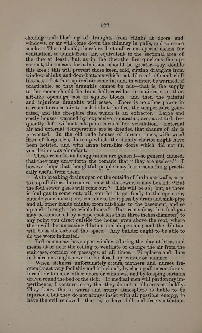 choking and blocking of draughts from chinks at doors and windows, or air will come down the chimney in puffs, and so cause smoke. There should, therefore, be to all rooms special means for ventilation, to admit fresh air, equivalent to the sectional area of the flue at least; but, as in the flue, the fire quickens the up- current, the means for.admission should be greater—say, double this area ; this will prevent those keen, cold, cutting draughts from window-chinks and door-bottoms which cut like a knife and chill like ice. Let the required air come in, and, in winter, be warmed, if practicable, so that draughts cannot be felt—that is, the supply to the rooms should be from hall, corridor, or staircase, in thin, slit-like openings, not in square blocks, and then the painful and injurious draughts will cease. There is no other power in a room to cause air to rush in but the fire, the temperature gene- rated, and the fire-place flue, which is an extractor. Large and costly houses, warmed by expensive apparatus, are, as stated, fre- quently left without adequate means for ventilation. External air and external temperature are so dreaded that change of air is prevented. In the old rude houses of former times, with wood fires of large size, flues up which the family chariot might have been hoisted, and with large barn-like doors which did not fit, ventilation was abundant. | These remarks and suggestions are general—so general, indeed, that they may draw forth the remark that ‘‘ they are useless.” I however hope that thoughtful people may learn something practi- cally useful from them. As to breaking drains open on the outside of the house-walls, so as to stop all direct flue connection with the sewer, it may be said, ‘‘But the foul sewer gases will come out.”” This will be so; but, as there is foul gas to come out, will you let it go freely to the open air, outside your house ; or, continue to let it pass by drain and sink-pipe and all other inside chinks, from rat-holes to the basement, and so up and through the whole house? But, remember, this foul gas may be conducted by a pipe (not less than three inches diameter) to any point you direct outside the house, even above the roof, where there will be unceasing dilution and dispersion; and the dilution will be as the cube of the space. Any builder ought to be able to do the work indicated. Bedrooms may have open windows during the day at least, and means at or near the ceiling to ventilate or change the air from the staircase, corridor or passages, at all times. Fireplaces and flues in bedrooms ought never to be closed up, winter or summer. ‘When sickness unfortunately occurs, mothers and nurses fre- quently act very foolishly and injuriously by closing all means for ex- ternal air to enter either doors or windows, and by keeping curtains drawn round the bed of the sick. If medical men will pardon my im- pertinence, I venture to say that they do not in all cases act boldly. They know that a warm and stuffy atmosphere is liable to be injurious, but they do not always insist with all possible energy, to have the evil removed—that is, to have full and free ventilation.