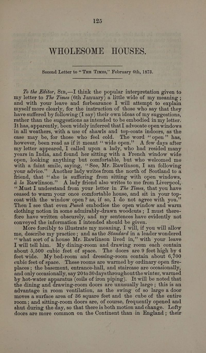 WHOLESOME HOUSES. Second Letter to “Tae Trmus,” February 6th, 1873. To the Editor, 81x,—I think the popular interpretation given to my letter to The Times (6th January) a little wide of my meaning ; and with your leave and forbearance I will attempt to explain myself more clearly, for the instruction of those who say that they have suffered by following (I say) their own ideas of my suggestions, rather than the suggestions as intended to be embodied in my letter. It has, apparently, been widely inferred that I advocate open windows ‘in all weathers, with a use of shawls and top-coats indoors, as the case may be, for those who feel cold. The word ‘open’? has, however, been read as if it meant ‘“‘ wide open.’ A few days after my letter appeared, I called upon a lady, who had resided many years in India, and found her sitting with a French window wide open, looking anything but comfortable, but who welcomed me with a faint smile, saying, ‘‘See, Mr. Rawlinson, I am following your advice.”” Another lady writes from the north of Scotland to a friend, that ‘‘she is suffering from sitting with open windows, ad la Rawlinson.” A lady friend also writes to me from Liverpool, ‘Must I understand from your letter in Zhe Times, that you have ceased to warm your once comfortable house, and sit in your top- coat with the window open? as, if so, I do not agree with you.” Then I see that even Punch embodies the open window and warm clothing notion in some admirably-drawn woodcuts ; I must there- fore have written obscurely, and my sentences have evidently not conveyed the information I intended should be given. More forcibly to illustrate my meaning, I will, if you will allow me, describe my practice; and asthe Standard in a leader wondered ‘‘ what sort of a house Mr. Rawlinson lived in,” with your leave I will tell him. My dining-room and drawing room each contain about 5,500 cubic feet of space. The doors are 9 feet high by 4 feet wide. My bed-room and dressing-room contain about 6,700 cubic feet of space. These rooms are warmed by ordinary open fire- places; the basement, entrance-hall, and staircase are occasionally, and only occasionally, say 20 to 30 daysthroughoutthe winter, warmed by hot-water apparatus (coils of iron piping). It will be noted that the dining and drawing-room doors are unusually large ; this is an advantage in room ventilation, as the swing of so large a door moves a surface area of 36 square feet and the cube of the entire room ; and sitting-room doors are, of course, frequently opened and shut during the day, so that there is both motion and change. Lofty doors are more common on the Continent than in England ; their