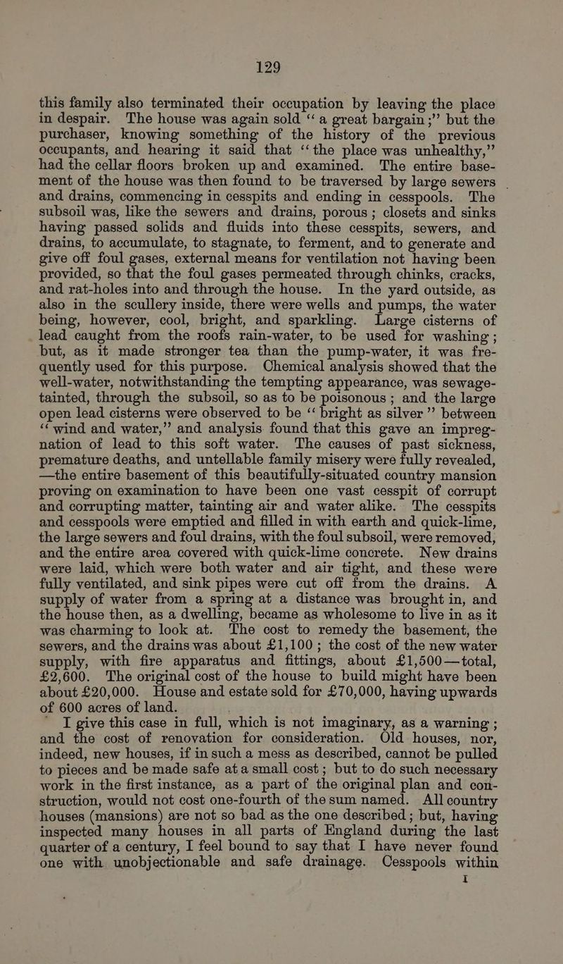 this family also terminated their occupation by leaving the place in despair. The house was again sold “a great bargain ;’’ but the purchaser, knowing something of the history of the previous occupants, and hearing it said that ‘‘the place was unhealthy,” had the cellar floors broken up and examined. The entire base- ment of the house was then found to be traversed by large sewers | and drains, commencing in cesspits and ending in cesspools. The subsoil was, like the sewers and drains, porous ; closets and sinks having passed solids and fluids into these cesspits, sewers, and drains, to accumulate, to stagnate, to ferment, and to generate and give off foul gases, external means for ventilation not having been provided, so that the foul gases permeated through chinks, cracks, and rat-holes into and through the house. In the yard outside, as also in the scullery inside, there were wells and pumps, the water being, however, cool, bright, and sparkling. Large cisterns of lead caught from the roofs rain-water, to be used for washing ; but, as it made stronger tea than the pump-water, it was fre- quently used for this purpose. Chemical analysis showed that the well-water, notwithstanding the tempting appearance, was sewage- tainted, through the subsoil, so as to be poisonous ; and the large open lead cisterns were observed to be “ bright as silver ” between ‘wind and water,’ and analysis found that this gave an impreg- nation of lead to this soft water. The causes of past sickness, premature deaths, and untellable family misery were fully revealed, —the entire basement of this beautifully-situated country mansion proving on examination to have been one vast cesspit of corrupt and corrupting matter, tainting air and water alike. The cesspits and cesspools were emptied and filled in with earth and quick-lime, the large sewers and foul drains, with the foul subsoil, were removed, and the entire area covered with quick-lime concrete. New drains were laid, which were both water and air tight, and these were fully ventilated, and sink pipes were cut off from the drains. A supply of water from a spring at a distance was brought in, and the house then, as a dwelling, became as wholesome to live in as it was charming to look at. The cost to remedy the basement, the sewers, and the drains was about £1,100; the cost of the new water supply, with fire apparatus and fittings, about £1,500—total, £2,600. The original cost of the house to build might have been about £20,000. House and estate sold for £70,000, having upwards of 600 acres of land. | ' I give this case in full, which is not imaginary, as a warning ; and the cost of renovation for consideration. Old houses, nor, indeed, new houses, if in such a mess as described, cannot be pulled to pieces and be made safe ata small cost; but to do such necessary work in the first instance, as a part of the original plan and con- struction, would not cost one-fourth of thesum named. All country houses (mansions) are not so bad as the one described ; but, having inspected many houses in all parts of England during the last quarter of a century, I feel bound to say that I have never found one with unobjectionable and safe drainage. COesspools within I