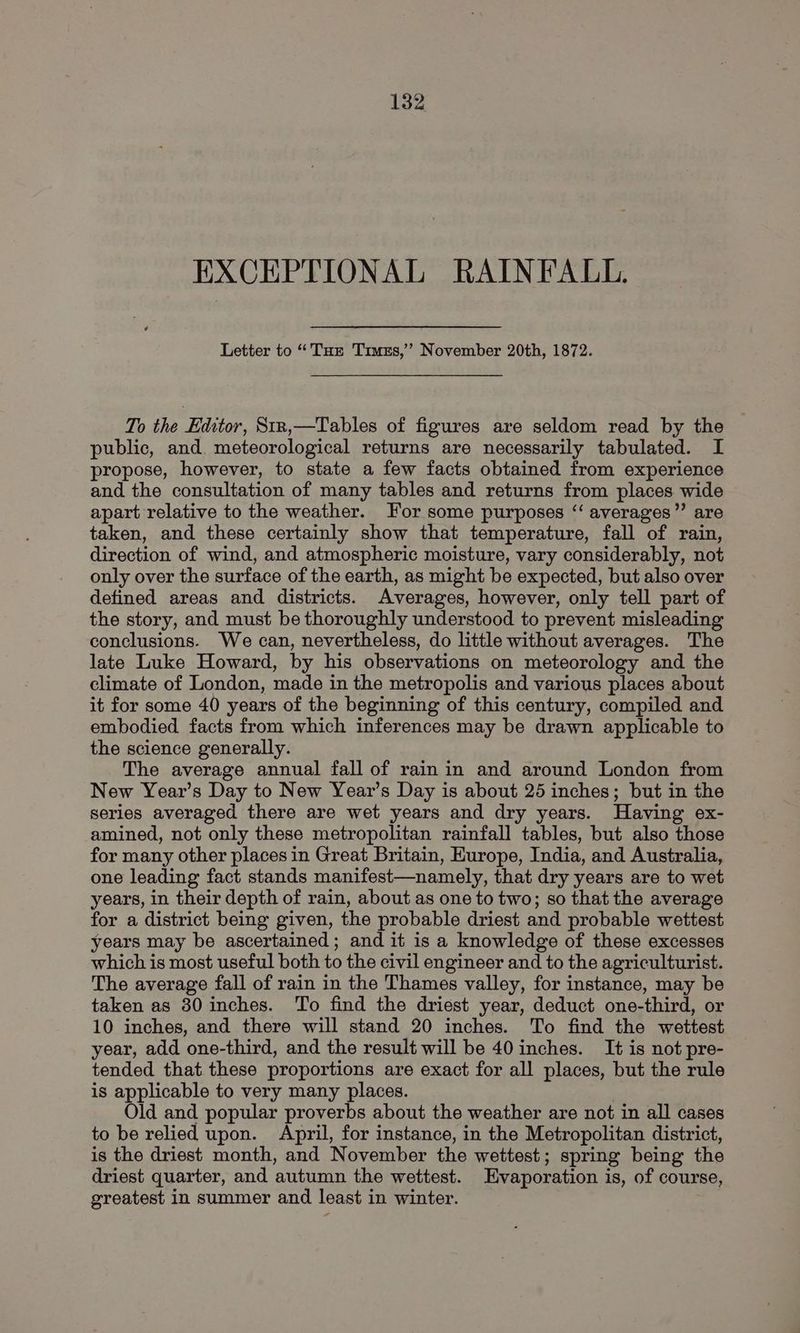 EXCEPTIONAL RAINFALL. Letter to “Tur Truzs,’ November 20th, 1872. To the Editor, Strn,—Tables of figures are seldom read by the public, and. meteorological returns are necessarily tabulated. I propose, however, to state a few facts obtained from experience and the consultation of many tables and returns from places wide apart relative to the weather. For some purposes “‘ averages’’ are taken, and these certainly show that temperature, fall of rain, direction of wind, and atmospheric moisture, vary considerably, not only over the surface of the earth, as might be expected, but also over defined areas and districts. Averages, however, only tell part of the story, and must be thoroughly understood to prevent misleading conclusions. We can, nevertheless, do little without averages. The late Luke Howard, by his observations on meteorology and the climate of London, made in the metropolis and various places about it for some 40 years of the beginning of this century, compiled and embodied facts from which inferences may be drawn applicable to the science generally. The average annual fall of rain in and around London from New Year’s Day to New Yeavr’s Day is about 25 inches; but in the series averaged there are wet years and dry years. Having ex- amined, not only these metropolitan rainfall tables, but also those for many other places in Great Britain, Europe, India, and Australia, one leading fact stands manifest—namely, that dry years are to wet years, in their depth of rain, about as one to two; so that the average for a district being given, the probable driest and probable wettest years may be ascertained; and it is a knowledge of these excesses which is most useful both to the civil engineer and to the agriculturist. The average fall of rain in the Thames valley, for instance, may be taken as 30 inches. To find the driest year, deduct one-third, or 10 inches, and there will stand 20 inches. To find the wettest year, add one-third, and the result will be 40 inches. It is not pre- tended that these proportions are exact for all places, but the rule is applicable to very many places. | Old and popular proverbs about the weather are not in all cases to be relied upon. April, for instance, in the Metropolitan district, is the driest month, and November the wettest; spring being the driest quarter, and autumn the wettest. Evaporation is, of course, greatest in summer and least in winter.