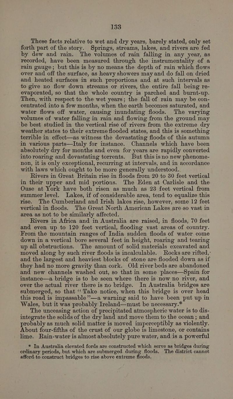 These facts relative to wet and dry years, barely stated, only set forth part of the story. Springs, streams, lakes, and rivers are fed by dew and rain. The volumes of rain falling in any year, as recorded, have been measured through the instrumentality of a rain gauge; but this is by no means the depth of rain which flows over and off the surface, as heavy showers may and do fall on dried and heated surfaces in such proportions and at such intervals as to give no flow down streams or rivers, the entire fall being re- evaporated, so that the whole country is parched and burnt-up. Then, with respect to the wet years; the fall of rain may be con- centrated into a few months, when the earth becomes saturated, and water flows off water, causing inundating floods. The varying volumes of water falling in rain and flowing from the ground may be best studied in the vertical rise of rivers from the extreme dry weather states to their extreme flooded states, and this is something terrible in effect—as witness the devastating floods of this autumn in various parts—Italy for instance. Channels which have been absolutely dry for months and even for years are rapidly converted into roaring and devastating torrents. But this isno new phenome- non, it is only exceptional, recurring at intervals, and in accordance with laws which ought to be more generally understood. Rivers in Great Britain rise in floods from 20 to 30 feet vertical in their upper and mid portions. The Eden at Carlisle and the. Ouse at York have both risen as much as 23 feet vertical from summer level. Lakes, if of considerable area, tend to equalize this rise. The Cumberland and Irish lakes rise, however, some 12 feet vertical in floods. The Great North American Lakes are.so vast in area as not to be similarly affected. Rivers in Africa and in Australia are raised, in floods, 70 feet and even up to 120 feet vertical, flooding vast areas of country. From the mountain ranges of India sudden floods of water come down in a vertical bore several feet in height, roaring and tearing up all obstructions. The amount of solid materials excavated and moved along by such river floods is incalculable. Rocks are rifted,: and the largest and heaviest blocks of stone are flooded down as if they had no more gravity than cork. Old river beds are abandoned and new channels washed out, so that in some places—Spain for instance—a bridge is to be seen where there is now no river, and over the actual river there is no bridge. In Australia bridges are submerged, so that ‘‘ Take notice, when this bridge is over head this road is impassable”’—a warning said to have been put up in Wales, but it was probably Ireland—must be necessary.* The unceasing action of precipitated atmospheric water is to dis- integrate the solids of the dry land and move them to the ocean ; and probably as much solid matter is moved imperceptibly as violently. About four-fifths of the crust of our globe is limestone, or contains lime. Rain-water is almost absolutely pure water, and is a powerful * In Australia elevated fords are constructed which serve as bridges during ordinary periods, but which are submerged during floods. The district cannot afford-to construct bridges to rise above extreme floods.