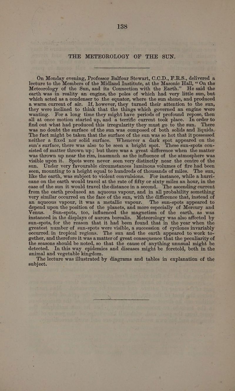 THE METEOROLOGY OF THE SUN. On Monday evening, Professor Balfour Stewart, C.C.D., F.R.S., delivered a lecture to the Members of the Midland Institute, at the Masonic Hall, “‘ On the Meteorology of the Sun, and its Connection with the Earth.” He said the earth was in reality an engine, the poles of which had very little sun, but which acted as a condenser to the equator, where the sun shone, and produced a warm current of air. If, however, they turned their attention to the sun, they were inclined to think that the things which governed an engine were wanting. Fora long time they might have periods of profound repose, then all at once motion started up, and a terrific current took place. In order to find out what had produced this irregularity they must go to the sun. There was no doubt the surface of the sun was composed of both solids and liquids. The fact might be taken that the surface of the sun was so hot that it possessed neither a fixed nor solid surface. Whenever a dark spot appeared on the sun’s surface, there was also to be seen a bright spot. ‘These sun-spots con- sisted of matter thrown up; but there was a great difference when the matter was thrown up near the rim, inasmuch as the influence of the atmosphere was visible upon it. Spots were never seen very distinctly near the centre of the sun. Under very favourable circumstances luminous volumes of fire had been seen, mounting to a height equal to hundreds of thousands of miles. The sun, like the earth, was subject to violent convulsions. For instance, while a hurri- cane on the earth would travel at the rate of fifty or sixty miles an hour, in the case of the sun it would travel the distance in a second. The ascending current from the earth produeed an aqueous vapour, and in all probability something very similar occurred on the face of the sun, with the difference that, instead of an aqueous vapour, it was a metallic vapour. The sun-spots appeared to depend upon the position of the planets, and more especially of Mercury and Venus. Sun-spots, too, influenced the magnetism of the earth, as was instanced in the displays of aurora borealis. Meteorology was also affected by sun-spots, for the reason that it had been found that in the year when the greatest number of sun-spots were visible, a succession of cyclones invariably occurred.in tropical regions. The sun and the earth appeared to work to- gether, and therefore it was a matter of great consequence that the peculiarity of the seasons should be noted, so that the cause of anything unusual might be detected. In this way epidemics and diseases might be foretold, both in the animal and vegetable kingdom. rane lecture was illustrated by diagrams and tables in explanation of the subject.