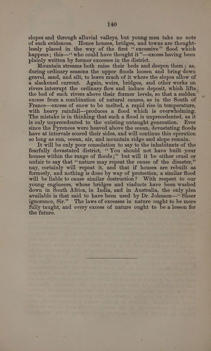 slopes and through alluvial valleys, but young men take no note of such evidences. Hence houses, bridges, and towns are thought- lessly placed in the way of the first ‘‘ excessive’’ flood which happens; this—‘‘ who could have thought it’’—excess having been plainly written by former excesses in the district. Mountain streams both raise their beds and deepen them ; as, during ordinary seasons the upper floods loosen and bring down gravel, sand, and silt, to leave much of it where the slopes allow of a slackened current. Again, weirs, bridges, and other works on rivers interrupt the ordinary flow and induce deposit, which lifts. the bed of such rivers above their former levels, so that a sudden excess from a combination of natural causes, as in the South of France—excess of snow to be melted, a rapid rise in temperature, with heavy rainfall—produces a flood which is overwhelming. The mistake is in thinking that such a flood is unprecedented, as it is only unprecedented to the existing untaught generation. ver since the Pyrenees were heaved above the ocean, devastating floods have at intervals scored their sides, and will continue this operation so long as sun, ocean, air, and mountain ridge and slope remain. It will be only poor consolation to say to the inhabitants of the fearfully devastated district, ‘‘ You should not have built your houses within the range of floods;”’ but will it be either cruel or unfair to say that ‘“‘nature may repeat the cause of the disaster,” nay, certainly will -repeat it, and that if houses are rebuilt as formerly, and nothing is done by way of protection, a similar flood will be liable to cause similar destruction? With respect to our young engineers, whose bridges and viaducts have been washed down in South Africa, in India, and in Australia, the only plea available is that said to have been used by Dr. Johnson—‘“‘ Sheer ignorance, Sir.” The laws of excesses in nature ought to be more fully taught, and every excess of nature ought to be a lesson for the future.