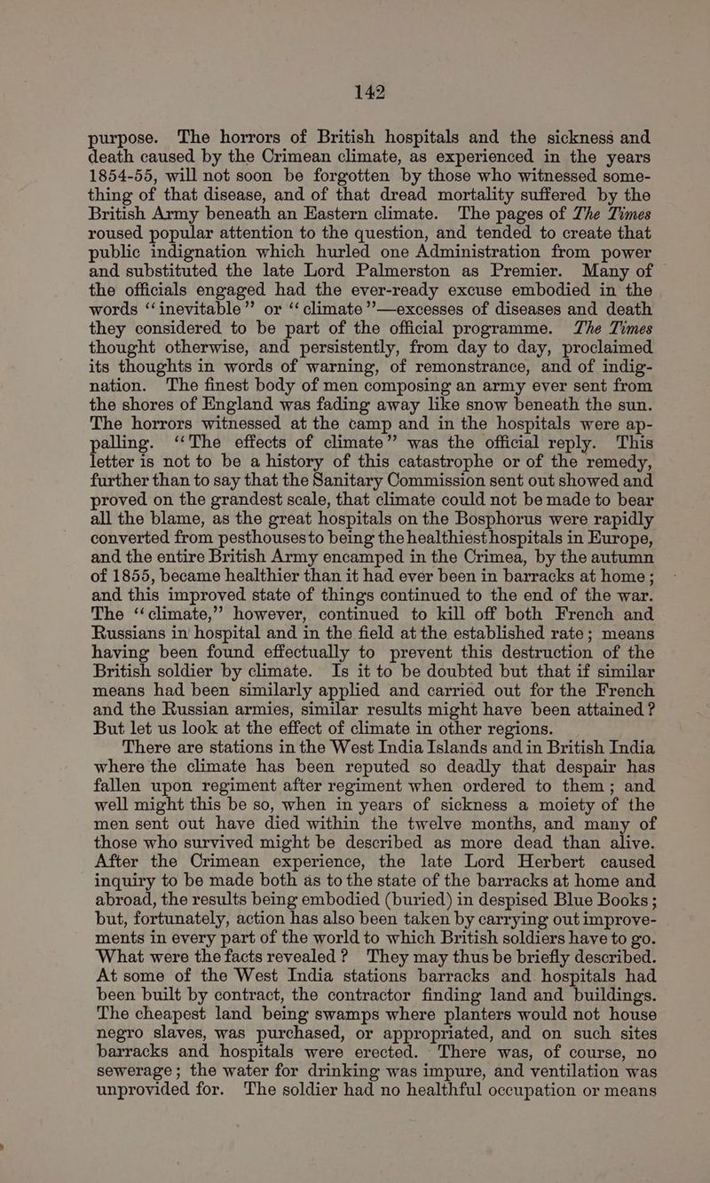 purpose. The horrors of British hospitals and the sickness and death caused by the Crimean climate, as experienced in the years 1854-55, will not soon be forgotten by those who witnessed some- thing of that disease, and of that dread mortality suffered by the British Army beneath an Eastern climate. The pages of Zhe Times roused popular attention to the question, and tended to create that public indignation which hurled one Administration from power and substituted the late Lord Palmerston as Premier. Many of the officials engaged had the ever-ready excuse embodied in the words ‘‘inevitable’’ or “climate ’”’—excesses of diseases and death they considered to be part of the official programme. The Times thought otherwise, and persistently, from day to day, proclaimed its thoughts in words of warning, of remonstrance, and of indig- nation. The finest body of men composing an army ever sent from the shores of England was fading away like snow beneath the sun. The horrors witnessed at the camp and in the hospitals were ap- palling. “The effects of climate” was the official reply. This letter is not to be a history of this catastrophe or of the remedy, further than to say that the Sanitary Commission sent out showed and proved on the grandest scale, that climate could not be made to bear all the blame, as the great hospitals on the Bosphorus were rapidly converted from pesthousesto being the healthiest hospitals in Europe, and the entire British Army encamped in the Crimea, by the autumn of 1855, became healthier than it had ever been in barracks at home ; and this improved state of things continued to the end of the war. The ‘‘climate,’’ however, continued to kill off both French and Russians in’ hospital and in the field at the established rate; means having been found effectually to prevent this destruction of the British soldier by climate. Is it to be doubted but that if similar means had been similarly applied and carried out for the French and the Russian armies, similar results might have been attained ? But let us look at the effect of climate in other regions. There are stations in the West India Islands and in British India where the climate has been reputed so deadly that despair has fallen upon regiment after regiment when ordered to them; and well might this be so, when in years of sickness a moiety of the men sent out have died within the twelve months, and many of those who survived might be described as more dead than alive. After the Crimean experience, the late Lord Herbert caused inquiry to be made both as to the state of the barracks at home and abroad, the results being embodied (buried) in despised Blue Books ; but, fortunately, action has also been taken by carrying out improve- ments in every part of the world to which British soldiers have to go. What were the facts revealed ? They may thus be briefly described. At some of the West India stations barracks and hospitals had been built by contract, the contractor finding land and buildings. The cheapest land being swamps where planters would not house negro slaves, was purchased, or appropriated, and on such sites barracks and hospitals were erected. There was, of course, no sewerage; the water for drinking was impure, and ventilation was unprovided for. The soldier had no healthful occupation or means