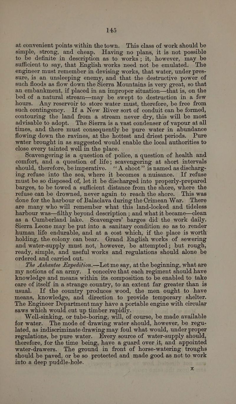 at convenient points within the town. This class of work should be simple, strong, and cheap. Having no plans, it is not possible to be definite in description as to works ; it, however, may be sufficient to say, that English works need not be emulated. The engineer must remember in devising works, that water, under pres- Sure, is an unsleeping enemy, and that the destructive power of such floods as flow down the Sierra Mountains is very great, so that an embankment, if placed in an improper situation—that is, on the bed of a natural stream—may be swept to destruction in a few hours. Any reservoir to store water must, therefore, be free from such contingency. If a New River sort of conduit can be formed, contouring the land from a stream never dry, this will be most advisable to adopt. The Sierra is a vast condenser of vapour at all times, and there must consequently be pure water in abundance flowing down the ravines, at the hottest and driest periods. Pure water brought in as suggested would enable the local authorities to close every tainted well in the place. Scavengering is a question of police, a question of health and comfort, and a question of life; scavengering at short intervals should, therefore, beimperative. ‘‘A shoot’ is named as discharg- ing refuse into the sea, where it becomes a nuisance. If refuse must be so disposed of, let it be discharged into properly-prepared barges, to be towed a sufficient distance from the shore, where the refuse can be drowned, never again to reach the shore. This was done for the harbour of Balaclava during the Crimean War. There are many who will remember what this land-locked and tideless harbour was—filthy beyond description ; and what it became—clean as a Cumberland lake. Scavengers’ barges did the work daily. Sierra Leone may be put into a sanitary condition so as to render human life endurable, and at a cost which, if the place is worth holding, the colony can bear. Grand English works of sewering and water-supply must not, however, be attempted; but rough, ready, simple, and useful works and regulations should alone be ordered and carried out. The Ashantee Expedition.—Let me say, at the beginning, what are my notions of an army. I conceive that each regiment should have knowledge and means within its composition to be enabled to take care of itself in a strange country, to an extent far greater than is usual. If the country produces wood, the men ought to have means, knowledge, and direction to provide temporary shelter. The Engineer Department may have a portable engine with circular saws which would cut up timber rapidly. Well-sinking, or tube-boring, will, of course, be made available for water. The mode of drawing water should, however, be regu- lated, as indiscriminate drawing may foul what would, under proper regulations, be pure water. very source of water-supply should, therefore, for the time being, have a guard over it, and appointed water-drawers. The ground in front of horse-watering troughs should be paved, or be so protected and made good. as not to work into a deep puddle-hole. x