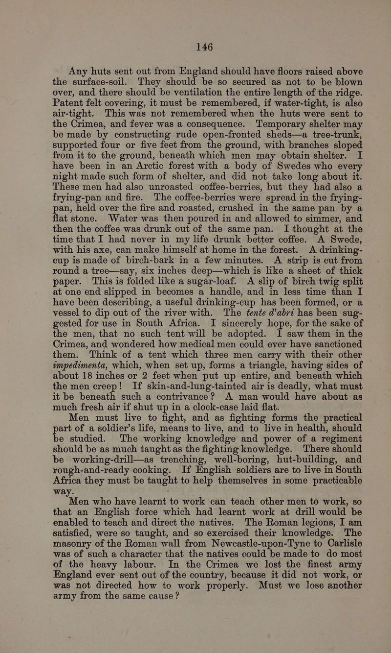 Any huts sent out from England should have floors raised above the surface-soil. They should be so secured as not to be blown over, and there should be ventilation the entire length of the ridge. Patent felt covering, it must be remembered, if water-tight, is also air-tight. This was not remembered when the huts were sent to the Crimea, and fever was a consequence. Temporary shelter may be made by constructing rude open-fronted sheds—a tree-trunk, supported four or five feet from the ground, with branches sloped from it to the ground, beneath which men may obtain shelter. I have been in an Arctic forest with a body of Swedes who every night made such form of shelter, and did not take long about it. These men had also unroasted coffee-berries, but they had also a frying-pan and fire. The coffee-berries were spread in the frying- pan, held over the fire and roasted, crushed in the same pan by a flat stone. Water was then poured in and allowed to simmer, and then the coffee was drunk out of the same pan. I thought at the - time that I had never in my life drunk better coffee. A Swede, with his axe, can make himself at home in the forest. A drinking- cup is made of birch-bark in a few minutes. A strip is cut from round a tree—say, six inches deep—which is like a sheet of thick paper. This is folded like a sugar-loaf. A slip of birch twig split at one end slipped in becomes a handle, and in less time than I have been describing, a useful drinking-cup has been formed, or a vessel to dip out of the river with. The tente dabri has been sug- gested for use in South Africa. I sincerely hope, for the sake of the men, that no such tent will be adopted. I saw them in the Crimea, and wondered how medical men could ever have sanctioned them. Think of a tent which three men carry with their other empedimenta, which, when set up, forms a triangle, having sides of about 18 inches or 2 feet when put up entire, and beneath which the men creep! If skin-and-lung-tainted air is deadly, what must it be beneath such a contrivance? A man would have about as much fresh air if shut up in a clock-case laid flat. Men must live to fight, and as fighting forms the practical part of a soldier’s life, means to live, and to live in health, should be studied. The working knowledge and power of a regiment should be as much taught as the fighting knowledge. There should be working-drill—as trenching, well-boring, hut-building, and rough-and-ready cooking. If English soldiers are to live in South Africa they must be taught to help themselves in some practicable way. Ae who have learnt to work can teach other men to work, so that an English force which had learnt work at drill would be enabled to teach and direct the natives. The Roman legions, I am satisfied, were so taught, and so exercised their knowledge. The masonry of the Roman wall from Newcastle-upon-Tyne to Carlisle was of such a character that the natives could be made to do most of the heavy labour. In the Crimea we lost the finest army England ever sent out of the country, because it did not work, or was not directed how to work properly. Must we lose another army from the same cause?