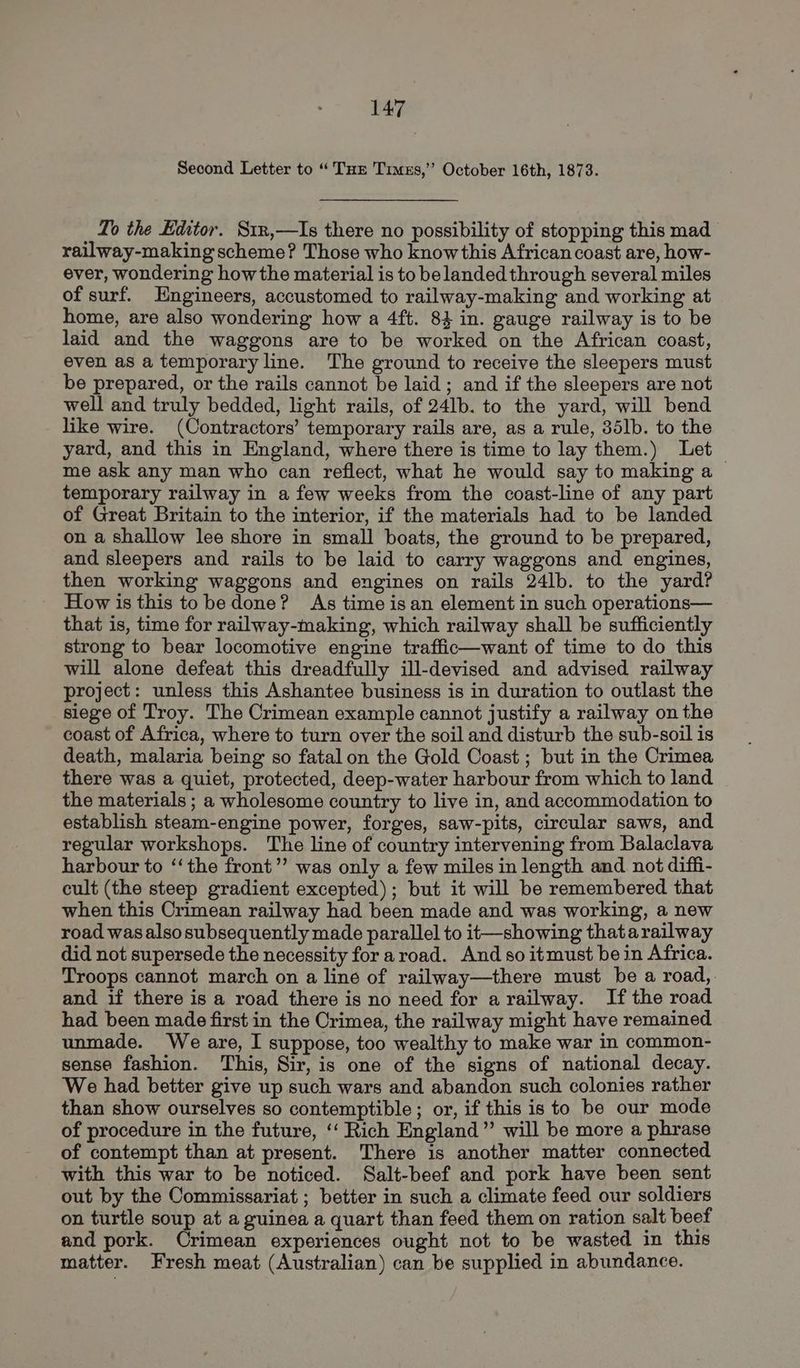 Second Letter to “ Tur Times,’ October 16th, 1873. To the Editor. Str,—Is there no possibility of stopping this mad railway-making scheme? Those who know this African coast are, how- ever, wondering how the material is to be landed through several miles of surf. Engineers, accustomed to railway-making and working at home, are also wondering how a 4ft. 8} in. gauge railway is to be laid and the waggons are to be worked on the African coast, even as a temporary line. The ground to receive the sleepers must be prepared, or the rails cannot be laid; and if the sleepers are not well and truly bedded, light rails, of 24lb. to the yard, will bend like wire. (Contractors’ temporary rails are, as a rule, 35lb. to the yard, and this in England, where there is time to lay them.) Let me ask any man who can reflect, what he would say to making a > temporary railway in a few weeks from the coast-line of any part of Great Britain to the interior, if the materials had to be landed on a shallow lee shore in small boats, the ground to be prepared, and sleepers and rails to be laid to carry waggons and engines, then working waggons and engines on rails 24lb. to the yard? How is this tobe done? As time is an element in such operations— that is, time for railway-making, which railway shall be sufficiently strong to bear locomotive engine traffic—want of time to do this will alone defeat this dreadfully ill-devised and advised railway project: unless this Ashantee business is in duration to outlast the siege of Troy. The Crimean example cannot justify a railway on the coast of Africa, where to turn over the soil and disturb the sub-soil is death, malaria being so fatal on the Gold Coast ; but in the Crimea there was a quiet, protected, deep-water harbour from which to land the materials ; a wholesome country to live in, and accommodation to establish steam-engine power, forges, saw-pits, circular saws, and regular workshops. The line of country intervening from Balaclava harbour to ‘‘the front”’ was only a few miles in length and not diffi- cult (the steep gradient excepted); but it will be remembered that when this Crimean railway had been made and was working, a new road was also subsequently made parallel to it—showing thatarailway did not supersede the necessity for aroad. And so itmust bein Africa. Troops cannot march on a line of railway—there must be a road, and if there is a road there is no need for a railway. If the road had been made first in the Crimea, the railway might have remained unmade. We are, I suppose, too wealthy to make war in common- sense fashion. This, Sir, is one of the signs of national decay. We had better give up such wars and abandon such colonies rather than show ourselves so contemptible ; or, if this is to be our mode of procedure in the future, ‘‘ Rich England” will be more a phrase of contempt than at present. There is another matter connected with this war to be noticed. Salt-beef and pork have been sent out by the Commissariat ; better in such a climate feed our soldiers on turtle soup at a guinea a quart than feed them on ration salt beef and pork. Orimean experiences ought not to be wasted in this matter. Fresh meat (Australian) can be supplied in abundance.