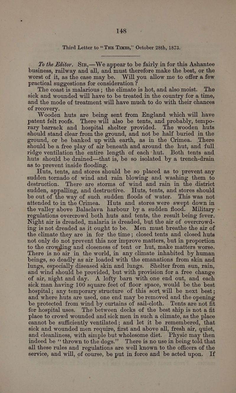 Third Letter to “Tur Timss,’”’ October 28th, 1873. To the Editor. Str,—We appear to be fairly in for this Ashantee business, railway and all, and must therefore make the best, or the worst of it, as the case may be. Will you allow me to offer a few practical suggestions for consideration ? | The coast is malarious; the climate is hot, and also moist. The sick and wounded will have to be treated in the country for a time, and the mode of treatment will have much to do with their chances of recovery. Wooden huts are being sent from England which will have patent felt roofs. There will also be tents, and probably, tempo- rary barrack and hospital shelter provided. The wooden huts should stand clear from the ground, and not be half buried in the ground, or be banked up with earth, as in the Crimea. There should be a free play of air beneath and around the hut, and full ridge ventilation the entire length of each’ hut. Both tents and huts should be drained—that is, be so isolated by a trench-drain as to prevent inside flooding. Huts, tents, and stores should be so placed as to prevent any sudden tornado of wind and rain blowing and washing them to destruction. ‘There are storms of wind and rain in the district sudden, appalling, and destructive. Huts, tents, and stores should be out of the way of such sudden floods of water. This was not attended to in the Crimea. Huts and stores were swept down in the valley above Balaclava harbour by a sudden flood. Military regulations overcrowd both huts and tents, the result being fever. Night air is dreaded, malaria is dreaded, but the air of overcrowd- ing is not dreaded as it ought to be. Men must breathe the air of the climate they are in for the time; closed tents and closed huts not only do not prevent this nor improve matters, but in proportion to the crowding and closeness of tent or hut, make matters worse. There is no air in the world, in any climate inhabited by human beings, so deadly as air loaded with the emanations from skin and lungs, especially diseased skin and lungs. Shelter from sun, rain, and wind should be provided, but with provision for a free change of air, night and day. <A lofty barn with one end out, and each sick man having 100 square feet of floor space, would be the best hospital; any temporary structure of this sort will be next best; and where huts are used, one end may be removed and the opening be protected from wind by curtains of sail-cloth. Tents are not fit for hospital uses. The between decks of the best ship is not a fit place to crowd wounded and sick men in such a climate, as the place cannot be sufficiently ventilated; and let it be remembered, that sick and wounded men require, first and above all, fresh air, quiet, and cleanliness, with simple but wholesome diet. Physic may then indeed be ‘‘ thrown to the dogs.’”’ There is no use in being told that all these rules and regulations are well known to the officers of the service, and will, of course, be put in force and be acted upon. If