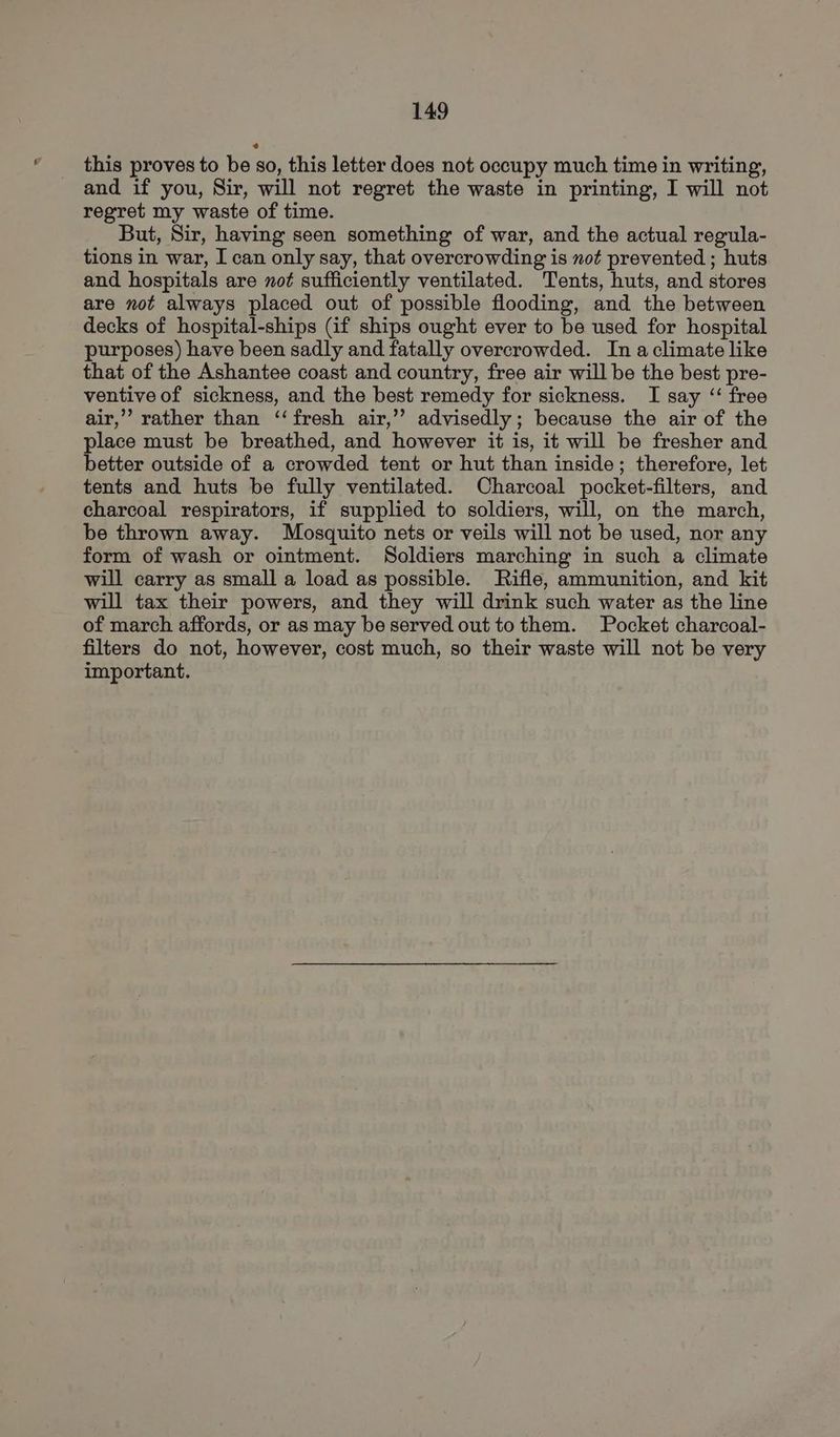 this proves to be so, this letter does not occupy much time in writing, and if you, Sir, will not regret the waste in printing, I will not regret my waste of time. But, Sir, having seen something of war, and the actual regula- tions in war, I can only say, that overcrowding is not prevented ; huts and hospitals are not sufficiently ventilated. Tents, huts, and stores are not always placed out of possible flooding, and the between decks of hospital-ships (if ships ought ever to be used for hospital purposes) have been sadly and fatally overcrowded. In aclimate like that of the Ashantee coast and country, free air will be the best pre- ventive of sickness, and the best remedy for sickness. I say ‘‘ free air,’”’ rather than ‘fresh air,’’ advisedly; because the air of the place must be breathed, and however it is, it will be fresher and better outside of a crowded tent or hut than inside; therefore, let tents and huts be fully ventilated. Charcoal pocket-filters, and charcoal respirators, if supplied to soldiers, will, on the march, be thrown away. Mosquito nets or veils will not be used, nor any form of wash or ointment. Soldiers marching in such a climate will carry as small a load as possible. Rifle, ammunition, and kit will tax their powers, and they will drink such water as the line of march affords, or as may be served out tothem. Pocket charcoal- filters do not, however, cost much, so their waste will not be very important.