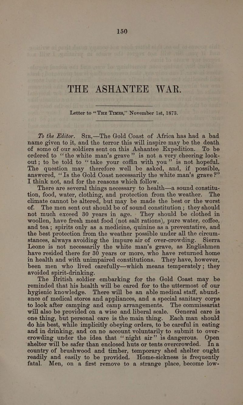 THE ASHANTEE WAR. Letter to “Tur Truss,’ November Ist, 1873. To the Editor. Srr,—The Gold Coast of Africa has had a bad name given to it, and the terror this will inspire may be the death of some of our soldiers sent on this Ashantee Expedition. To be ordered to ‘‘the white man’s grave”’ is not a very cheering look- out; to be told to ‘“‘take your coffin with you” is not hopeful. The question may therefore well be asked, and, if possible, answered, ‘‘Is the Gold Coast necessarily the white man’s grave ?”’ I think not, and for the reasons which follow. There are several things necessary to health—a sound constitu- tion, food, water, clothing, and protection from the weather. The climate cannot be altered, but may be made the best or the worst of. The men sent out should be of sound constitution ; they should not much exceed 30 years in age. - They should be clothed in ™ woollen, have fresh meat food (not salt rations), pure water, coffee, and tea; spirits only as a medicine, quinine as a preventative, and the best protection from the weather possible under all the cireum- stances, always avoiding the impure air of over-crowding. Sierra Leone is not necessarily the white man’s grave, as Englishmen have resided there for 30 years or more, who have returned home in health and with unimpaired constitutions. They have, however, been men who lived carefully—which means temperately ; they avoided spirit-drinking. The British soldier embarking for the Gold Coast may be reminded that his health will be cared for to the uttermost of our hygienic knowledge. There will be an able medical staff, abund- ance of medical stores and appliances, and a special sanitary corps to look after camping and camp arrangements. The commissariat will also be provided on a wise and liberal scale. General care is one thing, but personal care is the main thing. Each man should do his best, while implicitly obeying orders, to be careful in eating and in drinking, and on no account voluntarily to submit to over- crowding under the idea that ‘‘night air” is dangerous. Open shelter will be safer than enclosed huts or tents overcrowded. Ina country of brushwood and timber, temporary shed shelter ought readily and easily to be provided. Home-sickness is frequently fatal. Men, on a first remove to a strange place, become low-