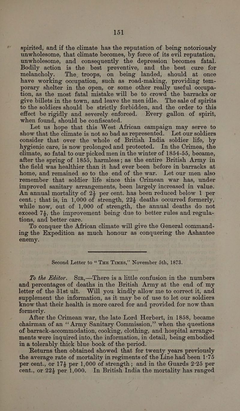 spirited, and if the climate has the reputation of being notoriously unwholesome, that climate becomes, by force of its evil reputation, unwholesome, and consequently the depression becomes fatal. Bodily action is the best preventive, and the best cure for melancholy. The, troops, on being landed, should at once have working occupation, such as road-making, providing tem- porary shelter in the open, or some other really useful occupa- tion, as the most fatal mistake will be to crowd the barracks or give billets in the town, and leave the menidle. The sale of spirits to the soldiers should be strictly forbidden, and the order to this effect. be rigidly and severely enforced. Every gallon of spirit, when found, should be confiscated. Let us hope that this West African campaign may serve to show that the climate is not so bad as represented. Let our soldiers consider that over the whole of British India soldier life, by hygienic care, is now prolonged and protected. In the Crimea, the climate, so fatal to our picked men in the winter of 1854-55, became, after the spring of 1855, harmless; as the entire British Army in the field was healthier than it had ever been before in barracks at home, and remained so to the end of the war. Let our men also “remember that soldier life since this Crimean war has, under improved sanitary arrangements, been largely increased in value. An annual mortality of 23 per cent. has been reduced below 1 per cent.; that is, in 1,000 of strength, 224 deaths occurred formerly, while now, out of 1,000 of strength, the annual deaths do not exceed 73, the improvement being due to better rules and regula- tions, and better care. To conquer the African climate will give the General command- ing the Expedition as much honour as conquering the Ashantee enemy. _ Second Letter to “ Tue Timus,’’ November 6th, 18738. To the Editor. Str,—There is a little confusion in the numbers and percentages of deaths in the British Army at the end of my letter of the 31st ult. Will you kindly allow me to correct it, and supplement the information, as it may be of use to let our soldiers know that their health is more cared for and provided for now than formerly. After the Crimean war, the late Lord Herbert, in 1858, became chairman of an ‘‘ Army Sanitary Commission,’’ when the questions of barrack-accommodation, cooking, clothing, and hospital arrange- ments were inquired into, the information, in detail, being embodied in a tolerably thick blue book of the period. Returns then obtained showed that for twenty years previously the average rate of mortality in regiments of the Line had been 1:75 per cent., or 174 per 1,000 of strength; and in the Guards 2°25 per cent., or 223 per 1,000. In British India the mortality has ranged