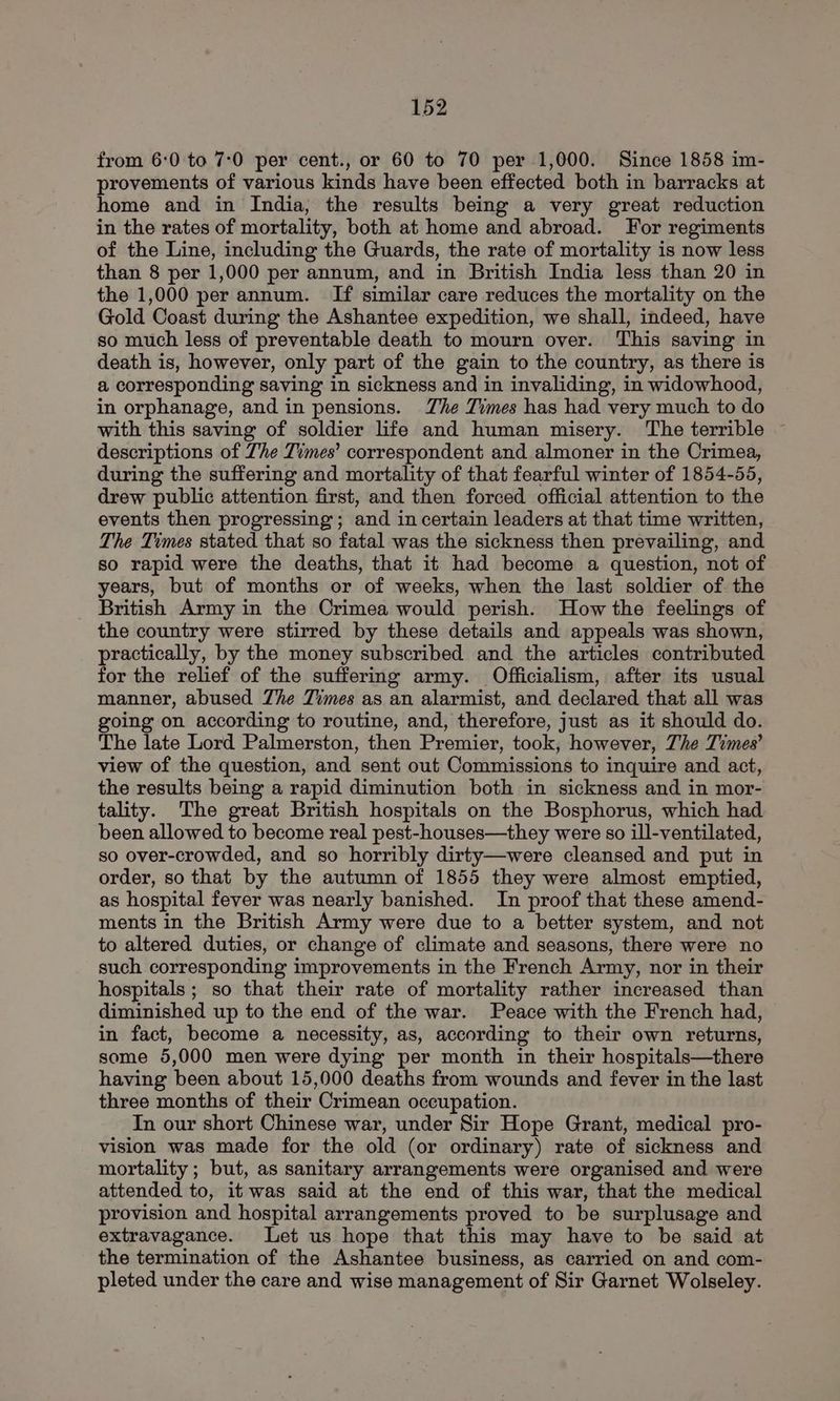 from 6:0 to 7:0 per cent., or 60 to 70 per 1,000. Since 1858 im- provements of various kinds have been effected both in barracks at home and in India, the results being a very great reduction in the rates of mortality, both at home and abroad. For regiments of the Line, including the Guards, the rate of mortality is now less than 8 per 1,000 per annum, and in British India less than 20 in the 1,000 per annum. If similar care reduces the mortality on the Gold Coast during the Ashantee expedition, we shall, indeed, have so much less of preventable death to mourn over. This saving in death is, however, only part of the gain to the country, as there is a corresponding saving in sickness and in invaliding, in widowhood, in orphanage, and in pensions. Zhe Times has had very much to do with this saving of soldier life and human misery. The terrible ~ descriptions of Zhe Times’ correspondent and almoner in the Crimea, during the suffering and mortality of that fearful winter of 1854-55, drew public attention first, and then forced official attention to the events then progressing ; and in certain leaders at that time written, The Times stated that so fatal was the sickness then prevailing, and so rapid were the deaths, that it had become a question, not of years, but of months or of weeks, when the last soldier of the British Army in the Crimea would perish. How the feelings of the country were stirred by these details and appeals was shown, practically, by the money subscribed and the articles contributed for the relief of the suffering army. Officialism, after its usual manner, abused Zhe Times as an alarmist, and declared that all was going on according to routine, and, therefore, just as it should do. The late Lord Palmerston, then Premier, took, however, The Times’ view of the question, and sent out Commissions to inquire and act, the results being a rapid diminution both in sickness and in mor- tality. The great British hospitals on the Bosphorus, which had been allowed to become real pest-houses—they were so ill-ventilated, so over-crowded, and so horribly dirty—were cleansed and put in order, so that by the autumn of 1855 they were almost emptied, as hospital fever was nearly banished. In proof that these amend- ments in the British Army were due to a better system, and not to altered duties, or change of climate and seasons, there were no such corresponding improvements in the French Army, nor in their hospitals ; so that their rate of mortality rather increased than diminished up to the end of the war. Peace with the French had, in fact, become a necessity, as, according to their own returns, some 5,000 men were dying per month in their hospitals—there having been about 15,000 deaths from wounds and fever in the last three months of their Crimean occupation. In our short Chinese war, under Sir Hope Grant, medical pro- vision was made for the old (or ordinary) rate of sickness and mortality; but, as sanitary arrangements were organised and were attended to, it was said at the end of this war, that the medical provision and hospital arrangements proved to be surplusage and extravagance. Let us hope that this may have to be said at the termination of the Ashantee business, as carried on and com- pleted under the care and wise management of Sir Garnet Wolseley.