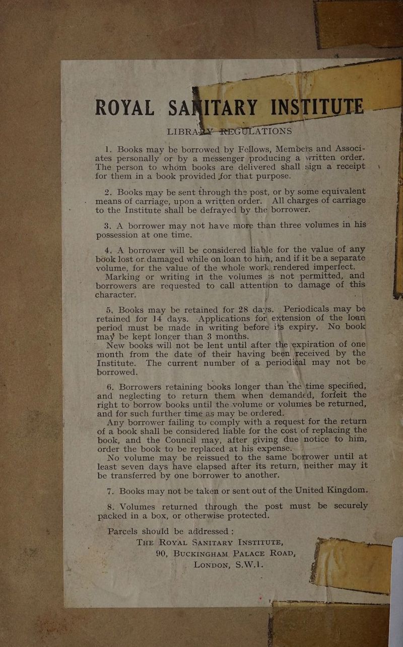 Li Boots may be borrowed. by Fellows, Membei's and Associ- ates personally or by a messenger producing a written order. — The person to whom books are delivered shall. sign a Bs cl Bh. for them in a book provided for that purpose. Pe 2. Books may be sent through the post, or by some » equivalent means of carriage, upon a written order. All charges of caneeea to the Institute shall be defrayed by the borrower. me 5) ae 3. A borrower may not have mor than three volumes in his possession at one time. 4..A borrower will be considered Halle for the value of any | book lost or.damaged while on loan to hiin, and if it bea ey volume, for the value of the whole work rendered imperfect. Marking or writing in the volumes 3s not permitted, and © borrowers are requested to call attention. to damage of this character. y : aa 5, Books may be retained for 28 days. Periodicals may be. retained for 14 days. -Applications for, extension of the loa period must be made in writing before its expiry. No boo. Es may be kept longer than 3 months. see New books will not be lent until after tt expiration of one. ar, me month from the date of their having been received by the ai Institute. The current number of a periodic al may not ber a borrowed. 6. Borrowers retaining books longer than ‘thal ‘time specified, and neglecting to return them when demanded, forfeit the © right to borrow books until the volume or volumes be reer and for such further time as may be ordered. ee Any borrower failing to comply with a request for the retarie ay of a book shall be considered liable for the cost of replacing the book, and the Council may, after giving due notice to him, order the book to be replaced at his expense. © No volume may be reissued to the same borrower until at least seven days have elapsed after its return, neither may, op . be transferred by one borrower to another. 7. Books may not be taken or sent out of the United Kingdom, : 8. Volumes returned through the post must be securely SS packed in a box, or otherwise protected. A ee Parcels should be addressed : THE Royat Sanitary INSTITUTE, B) 90, BUCKINGHAM. PALACE ROAD, Lonpon, S.W.1. ;