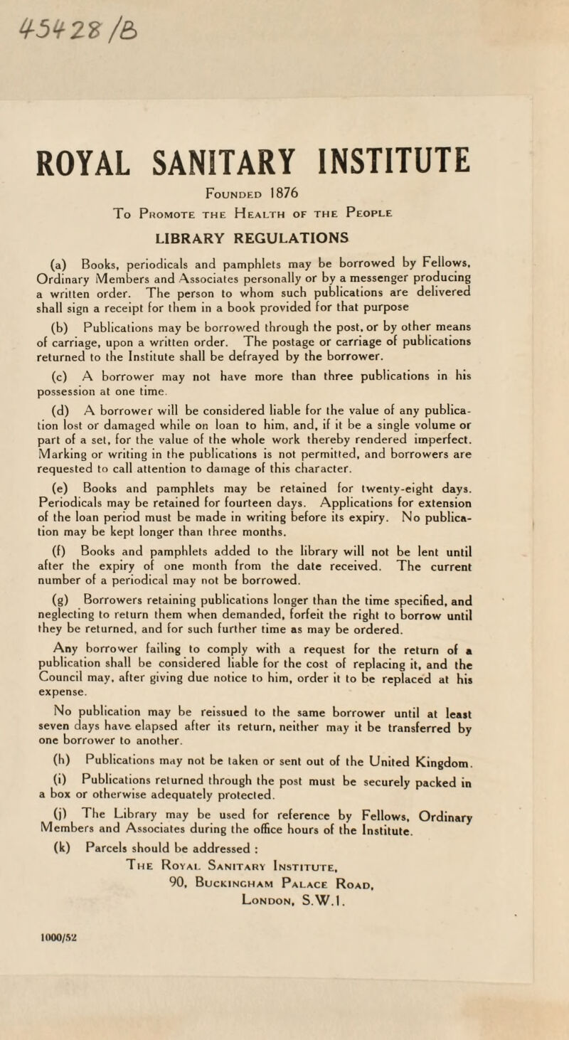^5‘f22: /£> ROYAL SANITARY INSTITUTE Founded 1876 To Promote the Health of the People LIBRARY REGULATIONS (a) Books, periodicals and pamphlets may be borrowed by Fellows. Ordinary Members and Associates personally or by a messenger producing a written order. The person to whom such publications are delivered shall sign a receipt for them in a book provided for that purpose (b) Publications may be borrowed through the post, or by other means of carriage, upon a written order. The postage or carriage of publications returned to the Institute shall be defrayed by the borrower. (c) A borrower may not have more than three publications in his possession at one time. (d) A borrower will be considered liable for the value of any publica¬ tion lost or damaged while on loan to him, and, if it be a single volume or part of a set, for the value of the whole work thereby rendered imperfect. Marking or writing in the publications is not permitted, and borrowers are requested to call attention to damage of this character. (e) Books and pamphlets may be retained for twenty-eight days. Periodicals may be retained for fourteen days. Applications for extension of the loan period must be made in writing before its expiry. No publica¬ tion may be kept longer than three months. (f) Books and pamphlets added to the library will not be lent until after the expiry of one month from the date received. The current number of a periodical may not be borrowed. (g) Borrowers retaining publications longer than the time specified, and neglecting to return them when demanded, forfeit the right to borrow until they be returned, and for such further time as may be ordered. Any borrower failing to comply with a request for the return of a publication shall be considered liable for the cost of replacing it. and the Council may. after giving due notice to him, order it to be replaced at his expense. No publication may be reissued to the same borrower until at least seven days have elapsed after its return, neither may it be transferred by one borrower to another. (h) Publications may not be taken or sent out of the United Kingdom. (i) Publications returned through the post must be securely packed in a box or otherwise adequately protected. (j) The Library may be used for reference by Fellows, Ordinary Members and Associates during the office hours of the Institute. (k) Parcels should be addressed : The Royai. Sanitary Institute, 90, Buckingham Palace Road. London, S.W.I. inoo/.S2