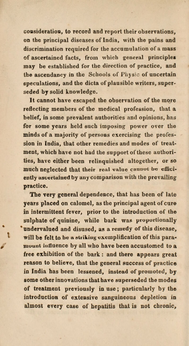 coDsideratioB, to record and report their observations, on the principal diseases of India, with the pains and discrimination required for the accumulation of a mass of ascertained facts, from which general principles may be established for the direction of practice, and the ascendancy in the Schools of Physic of uncertain speculations, and the dicta of plausible writers, super¬ seded by solid knowledge. It cannot have escaped the observation of the more reflecting members of the medical profession, that a belief, in some prevalent authorities and opinions, has for some years held such imposing power over the minds of a majority of persons exercising the profes¬ sion in India, that other remedies and modes of treat¬ ment, which have not had the support of these authori¬ ties, have either been relinquished altogether, or so much neglected that their real value cannui bo cfEci- ently ascertained by any comparison with the prevailing practice. The very general dependence, that has been of late years placed on calomel, as the principal agent of cure in intermittent fever, prior to the introduction of the sulphate of quinine, while bark was proportionally 'undervalued and disused, as a remedy of this disease, will be felt to be a striking exemplification of this para* mount influence by all who have been accustomed to a free exhibition of the bark : and there appears great reason to believe, that the general success of practice in India has been lessened, instead of promoted, by some other innovations that have superseded the modes of treatment previously in use; particularly by the introduction of extensive sanguineous depletion in almost every case of hepatitis that is not chronic.