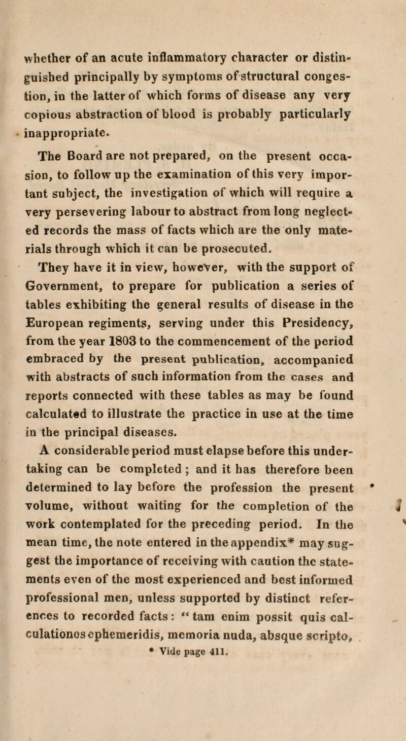 whether of an acute inflammatory character or distiii' guished principally by symptoms ofstructural conges¬ tion, in the latter of which forms of disease any very copious abstraction of blood is probably particularly • inappropriate. The Board are not prepared, on the present occa¬ sion, to follow up the examination of this very impor¬ tant subject, the investigation of which will require a very persevering labour to abstract from long neglect¬ ed records the mass of facts which are the only mate¬ rials through which it can be prosecuted. They have it in view, however, with the support of Government, to prepare for publication a series of tables exhibiting the general results of disease in the European regiments, serving under this Presidency, from the year 1803 to the commencement of the period embraced by the present publication, accompanied with abstracts of such information from the cases and reports connected with these tables as may be found calculated to illustrate the practice in use at the time in the principal diseases. A considerable period must elapse before this under¬ taking can be completed ; and it has therefore been determined to lay before the profession the present volume, without waiting for the completion of the work contemplated for the preceding period. In the mean time, the note entered in the appendix* may sug¬ gest the importance of receiving with caution the state¬ ments even of the most experienced and best informed professional men, unless supported by distinct refer¬ ences to recorded facts: tam enim possit quis cal- culationosephemeridis, memoria nuda, absque scripto.