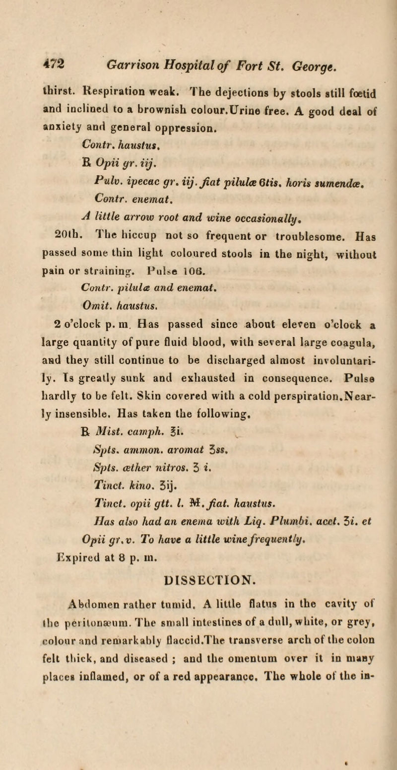 thirst. Respiration weak. The dejections by stools still foetid and inclined to a brownish colour.Urine free. A good deal of anxiety and general oppression. Contr. haustus. R Opii yr. iij. Pulv. ipecac gr. iij. fiat pilulce 6tis. horis sumendce, Contr. enemat. A little arroio root and wine occasionally, 20lb, The hiccup not so frequent or troublesome. Has passed some thin light coloured stools in the night, without pain or straining. Pulse 106. Contr. pilules and enemat. Omit, haustus. 2 o’clock p. m. Has passed since about eleven o’clock a large quantity of pure fluid blood, with several large coagula, and they still continue to be discharged almost involuntari¬ ly. Is greatly sunk and exhausted in consequence. Pulse hardly to be felt. Skin covered with a cold perspiration,Near¬ ly insensible. Has taken the following, R Mist, catnph. ^i. Spts. ammon. aromat 3ss, Spls. aether nitros. 3 i- Tinct. kino. 3ij. Tinct. opii gtt. 1. M.fat. haushis. Has also had an enema ivith Liq. Plumbi. acet. 3t. et Opii gt.v. To have a little wine frequently. Expired at 8 p. in. DISSECTION. Abdomen rather tumid. A little flatus in the cavity of ihc pel itona?um. The small intestines of a dull, white, or grey, colour and remarkably flaccid.The transverse arch of the colon felt thick, and diseased ; and the omentum over it in many places inflamed, or of a red appearance. The whole of the in-