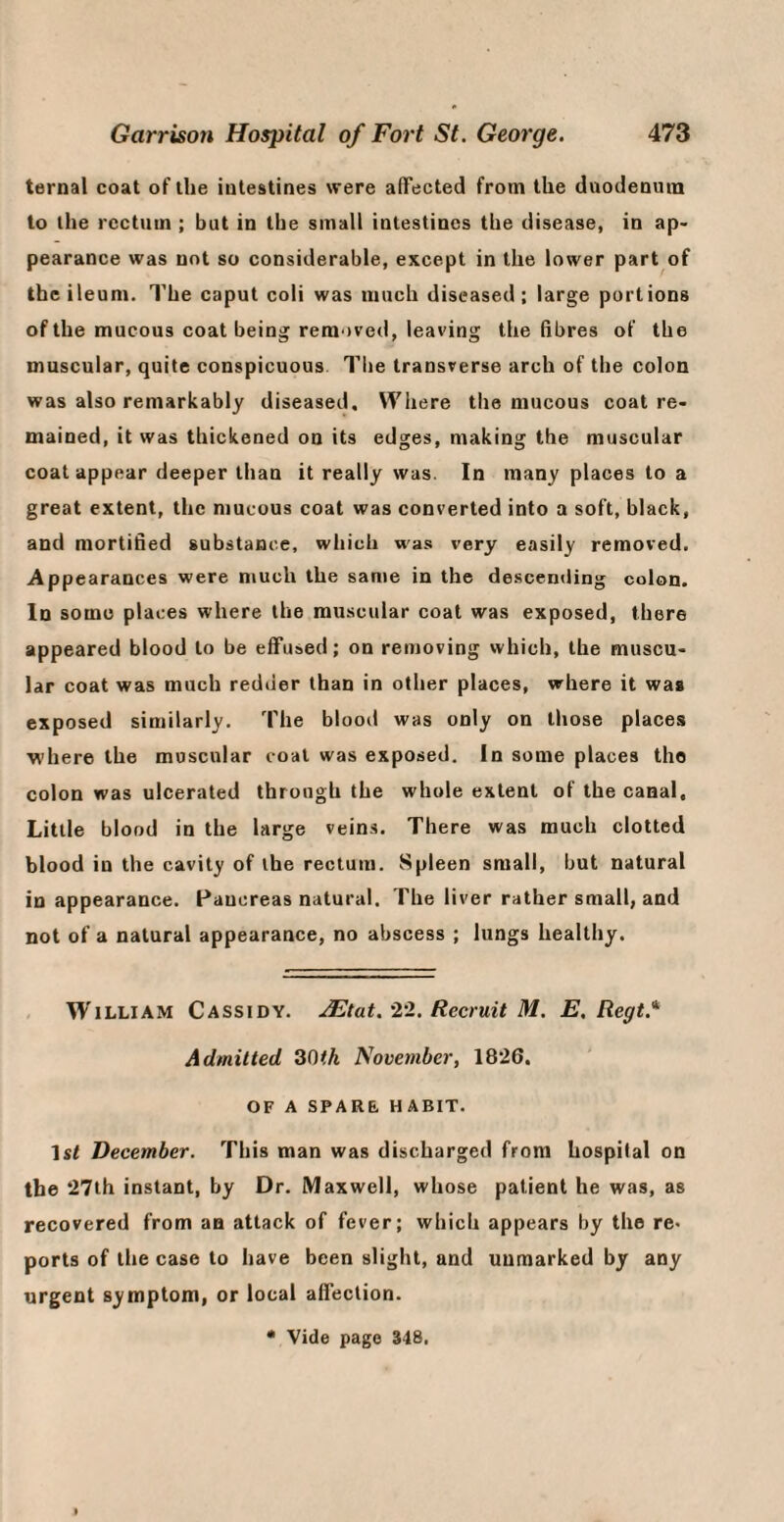 ternal coat of the iulestines were aflFected from the daodenura to the rectum ; but in the small iutestincs the disease, in ap¬ pearance was not so considerable, except in the lower part of the ileum. The caput coli was much diseased; large portions of the mucous coat being removed, leaving the fibres of the muscular, quite conspicuous Tlie transverse arch of tbe colon was also remarkably diseased. Where the mucous coat re¬ mained, it was thickened on its edges, making the muscular coat appear deeper than it really was. In many places to a great extent, the mucous coat was converted into a soft, black, and mortified substance, which was very easily removed. Appearances were much the same in the descending colon. In some places where the muscular coat was exposed, there appeared blood to be effused; on removing which, the muscu¬ lar coat was much redder than in other places, where it was exposed similarly. The blood was only on those places where the muscular coal was exposed. In some places the colon was ulcerated through the whole extent of the canal. Little blood in the large veins. There was much clotted blood in the cavity of the rectum. Spleen small, but natural in appearance. Pancreas natural. The liver rather small, and not of a natural appearance, no abscess ; lungs healthy. , William Cassidy. ./Etat.'22. Recruit M. E. Regt.* Admitted 30<A November, 1826, OF A SPARE, HABIT. Isl Deeember. This man was discharged from hospital on the 27ih instant, by Dr. Maxwell, whose patient he was, as recovered from an attack of fever; which appears by the re. ports of the case to have been slight, and unmarked by any urgent symptom, or local affection.