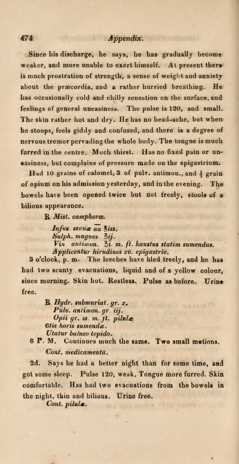 Since bis discharge, he says, he has gradually become weaker, and more unable to exert himself. At present there' is much prostration of strength, a sense of weight and anxiety about the praecordia, and a rather hurried breathing. He has occasionally cold and chilly sensation on the surface, and feelings of general uneasiness. The pulse is 120, and small. The skin rather hot and dry. He has no head-ache, but when he stoops, feels giddy and confused, and there is a degree of nervous tremor pervading the whole body. The tongue is much furred in the centre. Much thirst. Has no fixed pain or un¬ easiness, but complains of pressure made on the epigastrium. Had 10 grains of calomel, 3 of pulv. antimon., and i grain of opium on his admission yesterday, and in the evening. The bowels have been opened twice but not freely, stools of a bilious appearance. £ Mist, camphorce. Infns senna aa ^iss, Sulph. magnes ^ij. Vin antimon. hi. m, ft. haustus statim sumendus. Applicentur hirudines xv. epigastrio. 3 o’clock, p. m. The leeches have bled freely, and he has had two scanty evacuations, liquid and of a yellow colour, since morning. Skin hot. Restless. Pulse as before. Urina free. R Hydr. submuriat. gr. x, Pulv. antimon. gr. iij. Opii gr. ss. m.jt. pilula 6tis horis sumenda. Utatur balneo tepido. 8 P. M. Continues much the same. Two small motions. Cont. medicamenta. 2d. Says he had a better night than for iome time, and got some sleep. Pulse 120, weak. Tongue more furred. Skin comfortable. Has had two evacuations from the bowels in the night, thin and bilious. Urine free. Cont. piluls.