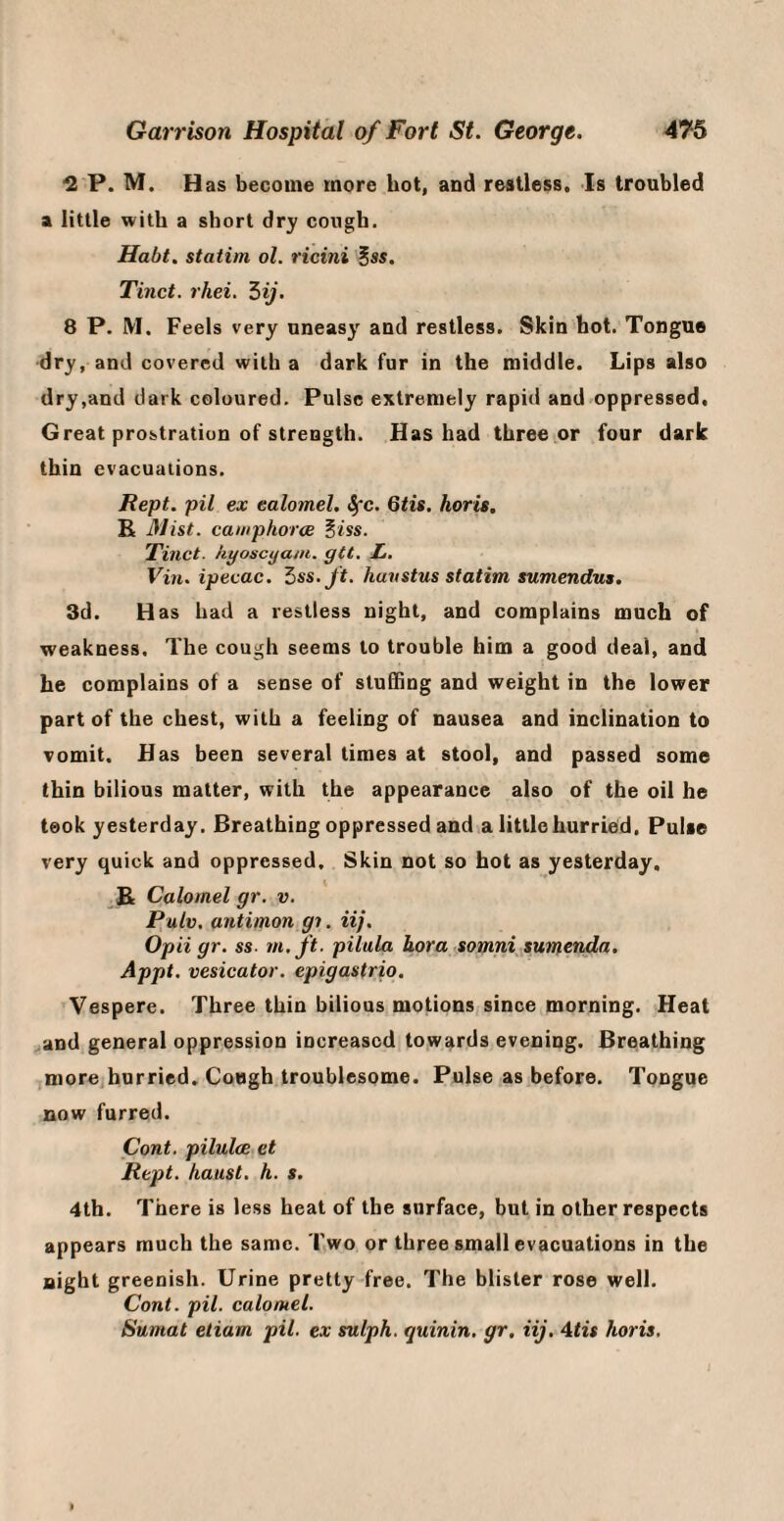 2 P. M. Has become more hot, and restless. Is troubled a little with a short dry cough. Habt. statim ol. ricini ^ss. Tinct. rhei. Zij. 8 P. M. Feels very uneasy and restless. Skin hot. Tongue dry, and covered with a dark fur in the middle. Lips also dry,and dark coloured. Pulse extremely rapid and oppressed. Great prostration of strength. Has had three or four dark thin evacuations. Kept, pil ex calomel, ^rc. Qtis. horis. R J}list. caiiiphorcE ^iss. Tiiict. hyoscyam. gtt. L. Vin. ipecac. ^ss.Jt. huvstus statim sumendus. 3d. Has had a restless night, and complains much of weakness. The cough seems to trouble him a good deal, and he complains of a sense of stuffing and weight in the lower part of the chest, with a feeling of nausea and inclination to vomit. Has been several times at stool, and passed some thin bilious matter, with the appearance also of the oil he took yesterday. Breathing oppressed and a little hurried, Pulse very quick and oppressed. Skin not so hot as yesterday. R Calomel gr. v. Pulv. antimon gi. iij. Opii gr. ss- m.ft. pilula hora somni sumenda. Appt. vesicator. epigastrio. Vespere. Three thin bilious motions since morning. Heat ,and general oppression increased towards evening. Breathing more hurried. Cough troublesome. Pulse as before. Tongue now furred, Cont. pilulm et Kept. /must. h. s. 4th. There is less heat of the surface, but in other respects appears much the same. Two or three small evacuations in the night greenish. Urine pretty free. The blister rose well. Cont. pil. calomel. Sumat eliam pil. ex sulph. quinin, gr, iij. Atis horis.