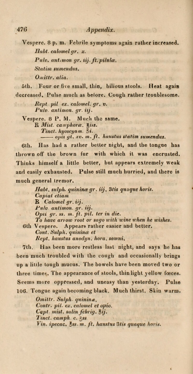 Vespere. 8 p. m. Febrile symptoms again rather increased. Haht. calom-el gr. x. Pulv. antimon gr. iij.ft.pilulce. iitatim sumendus. Oiiiittr. alia. ath. Four or hve small, thin, bilious stools. Heat again decreased. Pulse much as belore. Cough rather troublesome. Kept, pil ex. calomel, gr, v, Pulv. antimon. gr. iij. Vespere. 8 P. j\1. Much the same. R Mist, camphorce. ^iss. Tinet. hyoscyam. 5*. -opii gt. XV. m.ft. haustus slatim sumendus. 6th. Has had a rather belter night, and the tongue has thrown off the brown fur with which it was encrusted. Thinks himself a little better, but appears extremely weak and easily exhausted. Pulse still much hurried, and there is much general tremor. Habt. sulph. quinincegr. iij. 3/ts quaque horis. Capiat etiam R Calomel gr. iij. Pulv antimon. gr. iij. > Opii gr. ss. m. ft. pil. ter in die. To have ariow root or sago icith wine ivhen he wishes. 6th Vespere. Appears rather easier and better. Cont. Sulph. quinince et Pept. haustus anodyn. hora. somni, 7th. H as been more restless last night, and says he has been much troubled with the cough and occasionally brings up a little tough mucus. 'Fhe bowels have been moved two or three times,. The appearance of stools, thinlight yellow foeces. Seems more oppressed, and uneasy than yesterday. Pulse 106. Tongue again becoming black. Much thirst. Skin warm. Omittr. Sulph. quinince. Contr. pil. ex, calomel et opio. Capt. mist, salinj'cbrig. ^ij. Tinct. camph c. ^ss Vin, ipecac, Jss. m. ft, haustus Ztis quaque horis.