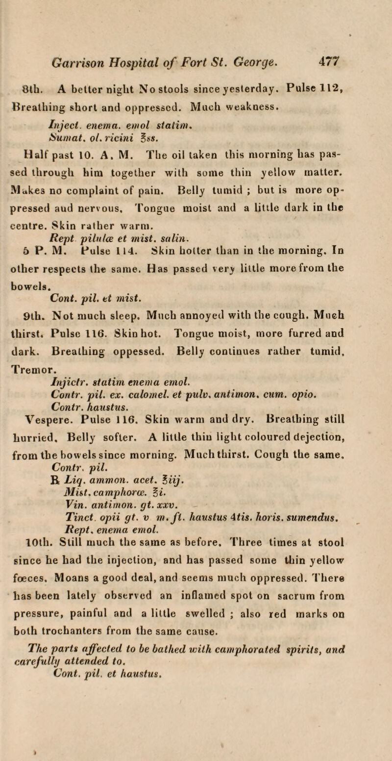 8lh. A belter night No stools since yesterday. Pulsell2, Breathing short and oppressed. Much weakness. Inject, enema, eniol statiin. ISumat, ol. ricini ^ss. Half past 10. A. M. The oil taken this morning has pas¬ sed through him together with some thin yellow matter. Muk es no complaint of pain. Belly tumid ; but is more op¬ pressed and nervous. Tongue moist and a little dark in the centre. Skin rather warm, Rept pilnlce et mist, satin. 5 P. M. Pulse 114. Skin hotter than in the morning. In other respects the same. Has passed very little more from the bowels. Cent, pit, tt 7nist. 9th. Not much sleep. Much annoyed with the eough. Much thirst. Pulse 116. Skin hot. Tongue moist, more furred and dark. Breathing oppessed. Belly continues rather tumid. Tremor. Injicfr. statim enema eniol. Contr. pit. ex. calomel, et pulv, antimon. cum. opio. Contr. haustus. Vespere. Pulse 116. Skin warm and dry. Breathing still hurried. Belly softer. A little thin light coloured dejection, from the bowels since morning. Much thirst. Cough the same. Contr. pil. R Liq. ammon. acet. Eiij. Mist, camphoroc. Vin. antimon. gt. xxv. Tinct. opii gt. v m.ft. haustus 4tis. horis. sumendus. Rept. enema emol. 10th. Still much the same as before. Three times at stool since he had the injection, and has passed some thin yellow foeces. Moans a good deal, and seems much oppressed. There has been lately observed an inflamed spot on sacrum from pressure, painful and a little swelled ; also red marks on both trochanters from the same cause. The parts affected to he bathed with camphorated spirits, and carefully attended to, Cont. pil. et haustus.