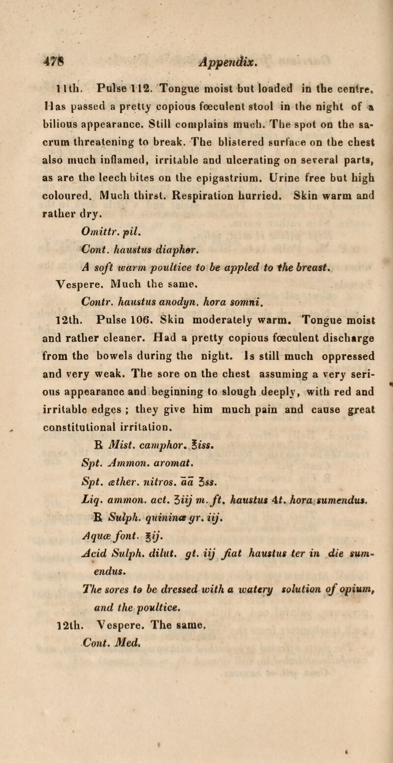1 Itb. Pulse 112. Tongue moist but loaded in the centre. Has jjassed a pretty copious foeculent stool in the night of a bilious appearance. Still complains much. The spot on the sa* crum threatening to break. The blistered surface on the chest also much inflamed, irritable and ulcerating on several parts, as are the leech bites on the epigastrium. Urine free but high coloured. IMuch thirst. Respiration hurried. Skin warm and rather dry. Omittr. pit. Cont. haustus diaph^r. A soft warm poultice to be appled to ihe breast. Vespere. Much the same. Contr. haustus anodyn, hora somni. 12th. Pulse 106. Skin moderately warm. Tongue moist and rather cleaner. Had a pretty copious foeculent discharge from the bowels during the night. Is still much oppressed and very weak. The sore on the chest assuming a very seri¬ ous appearance and beginning to slough deeply, with red and irritable edges ; they give him much pain and cause great constitutional irritation. R Mist, camphor. Biss. Spt. Ammon, aromat. Spt. ather. nitros. aa 5ss. Liq. ammon. act. ^iij m.ft. haustus 4t. hora sumendus. E Sulph. quinina gr. iij. Aquae font. ^ij. Acid Sulph. dilut. gt. iij fiat haustus ter in die sum- endus. The sores to be dressed with a tvatery solution of opium, and the poultice. 12th. Vespere. The same, Cont. Med.