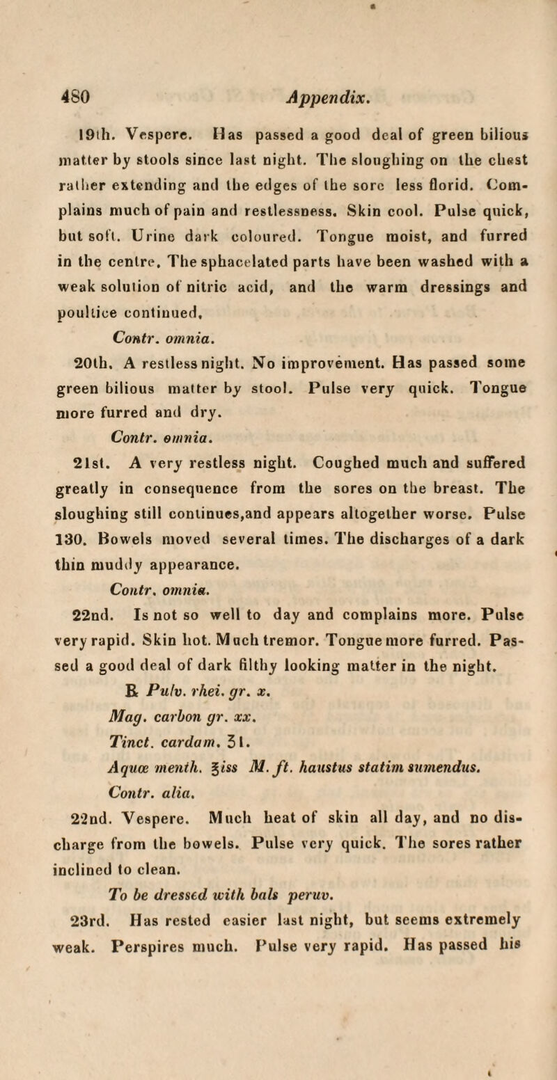 19lh. Vrspere, Has passed a good deal of green bilious matter by stools since last night. The sloughing on the chest rather extending and the edges of the sore less florid. Com¬ plains much of pain and restlessness. Skin cool. Pulse quick, but soft. Urine dark coloured. Tongue moist, and furred in the centre. The sphacelated parts have been washed with a weak solution of nitric acid, and the warm dressings and poultice continued, Contr. omnia. 20lh. A restless night. No improvement. Has passed some green bilious matter by stool. Pulse very quick. Tongue more furred and dry. Contr. omnia. 21st. A very restless night. Coughed much and suffered greatly in consequence from the sores on the breast. The sloughing still continues,and appears altogether worse. Pulse 130. Bowels moved several times. The discharges of a dark thin muddy appearance. Contr. omnia. 22nd. Is not so well to day and complains more. Pulse very rapid. Skin hot. Much tremor. Tongue more furred. Pas¬ sed a good deal of dark filthy looking matter in the night. R Pulv. rhei. gr. x. Mag. carbon gr. xx. Tinct. cardam. 5l. Aquoe menih. gtss M. ft. haustus statim anmendus, Contr. alia. 2‘2nd. Vespere. Much heat of skin all day, and no dis¬ charge from the bowels. Pulse very quick. The sores rather inclined to clean. To be dressed with bah peruv. 23rd. Has rested easier last night, but seems extremely weak. Perspires much. Pulse very rapid. Has passed his