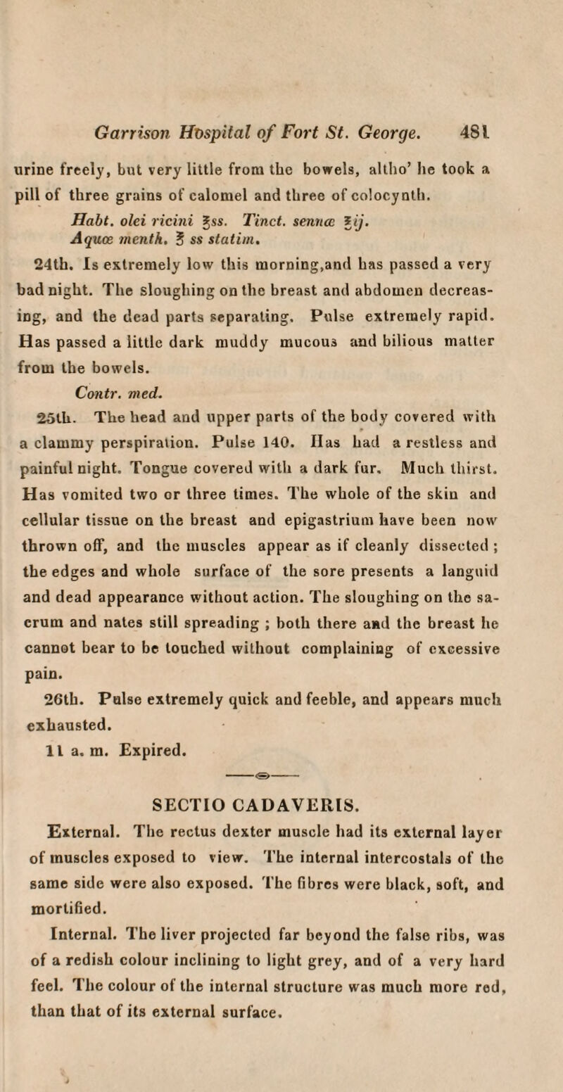 urine freely, but very little from the bowels, allho’ he took a pill of three grains of calomel and three of colocynth. Habt. olei ricini gss- Tinct. sennce iij. Aquoe menth. S statim, 24th. Is extremely low this morning,and has passed a very bad night. The sloughing on the breast and abdomen decreas¬ ing, and the dead parts separating. Pulse extremely rapid. Has passed a little dark muddy mucous and bilious matter from the bowels. Contr. med. 25tU. The head and upper parts of the body covered with * a clammy perspiration. Pulse 140. Has had a restless and painful night. Tongue covered with a dark fur. Much thirst. H as vomited two or three times. The whole of the skin and cellular tissue on the breast and epigastrium have been now thrown off, and the muscles appear as if cleanly dissected ; the edges and whole surface of the sore presents a languid and dead appearance without action. The sloughing on the sa¬ crum and nates still spreading ; both there and the breast he cannot bear to be touched without complaining of excessive pain. 26th. False extremely quick and feeble, and appears much exhausted. 11 a. m. Expired. -<&- SECTIO CADAVERIS. External. The rectus dexter muscle had its external layer of muscles exposed to view. The internal intercostals of the same side were also exposed. The fibres were black, soft, and mortified. Internal. The liver projected far beyond the false ribs, was of a redish colour inclining to light grey, and of a very hard feel. The colour of the internal structure was much more rod, than that of its external surface.