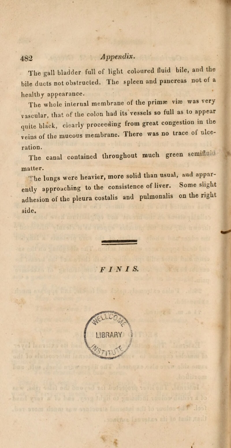 The gall bladder full of light coloured fluid bile, and the bile ducts not obstructed. The spleen and pancreas not of a healthy appearance. The whole internal membrane of the primae viae was very vascular, that of the colon had its vessels so full as to appear quite black, clearly proceeding from great congestion in the veins of the mucous membrane. There was no trace of ulce¬ ration. The canal contained throughout much green seraiflu,'* matter. '•'he lungs were heavier, more solid than usual, and appar¬ ently approaching to the consistence of liver. Some slight adhesion of the pleura costalis and pulmonalis on the right side. finis.