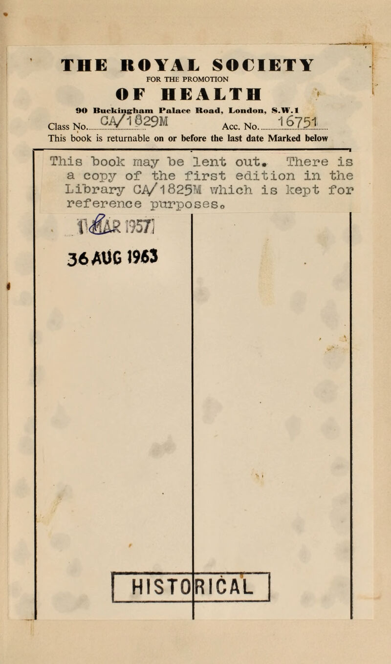 FOR THE PROMOTION OF HEALTH OO Buckingham Palace Road, London, S.IV. I Class No.Acc. No..16751. This book is returnable on or before the last date Marked below ■■■■ ■ ■ . ■■ 1 i This hook may he lent out. There is a copy of the first edition in the Library C.A/1825M which is kept for reference purposes0 . p iiS. 1957] 36 AUG 1963 HISTO RICAL