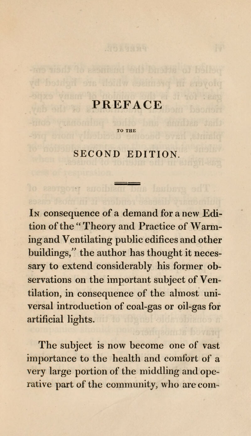 PREFACE TO THE SECOND EDITION, In consequence of a demand for a new Edi¬ tion of the “ Theory and Practice of Warm¬ ing and Ventilating public edifices and other buildings/' the author has thought it neces¬ sary to extend considerably his former ob¬ servations on the important subject of Ven¬ tilation, in consequence of the almost uni¬ versal introduction of coal-gas or oil-gas for artificial lights. The subject is now become one of vast importance to the health and comfort of a very large portion of the middling and ope¬ rative part of the community, who are com-