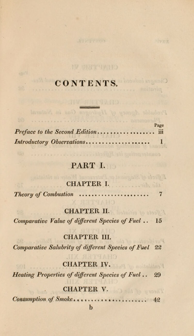 CONTENTS. Page Preface to the Second Edition. iii Introductory Observations. 1 PART I. CHAPTER I. Theory of Combustion ... 7 CHAPTER II. Comparative Value of different Species of Fuel .. 15 CHAPTER III. Comparative Salubrity of different Species of Fuel 22 CHAPTER IV. Heating Properties of different Species of Fuel.. 29 CHAPTER V. Consumption of Smoke * ...... 42 b