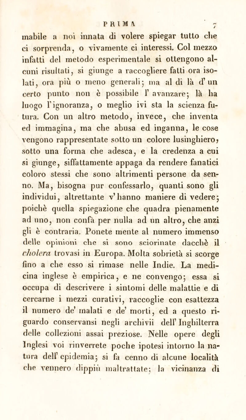 inabile a noi innata di volere spiegar tutto che ci sorprenda, o vivamente ci interessi. Col mezzo infatti del metodo esperimentale si ottengono al¬ cuni risultati, si giunge a raccogliere fatti ora iso¬ lati, ora più o meno generali ; ma al di là d’ un certo punto non è possibile l1 avanzare- là ha luogo Tignoranza, o meglio ivi sta la scienza fu¬ tura. Con un altro metodo, invece, che inventa ed immagina, ma che abusa ed inganna, le cose vengono rappresentate sotto un colore lusinghieroj sotto una forma che adesca, e la credenza a cui si giunge, siffattamente appaga da rendere fanatici coloro stessi che sono altrimenti persone da sen¬ no. Ma, bisogna pur confessarlo, quanti sono gli individui, altrettante v’hanno maniere di vedere; poiché quella spiegazione che quadra pienamente ad uno, non confà per nulla ad un altro, che anzi gli è contraria. Ponete mente al numero immenso delle opinioni che si sono sciorinate dacché il cholera trovasi in Europa. Molta sobrietà si scorge fino a che esso si rimase nelle Indie. La medi¬ cina inglese è empirica, e ne convengo; essa si occupa di descrivere i sintomi delle malattie e di cercarne i mezzi curativi, raccoglie con esattezza il numero de’ malati e de’ morti, ed a questo ri¬ guardo conservansi negli archi vii dell1 Inghilterra delle collezioni assai preziose. Nelle opere degli Inglesi voi rinverrete poche ipotesi intorno la na¬ tura dell’epidemia; si fa cenno di alcune località che vennero dippiù maltrattate; la vicinanza di