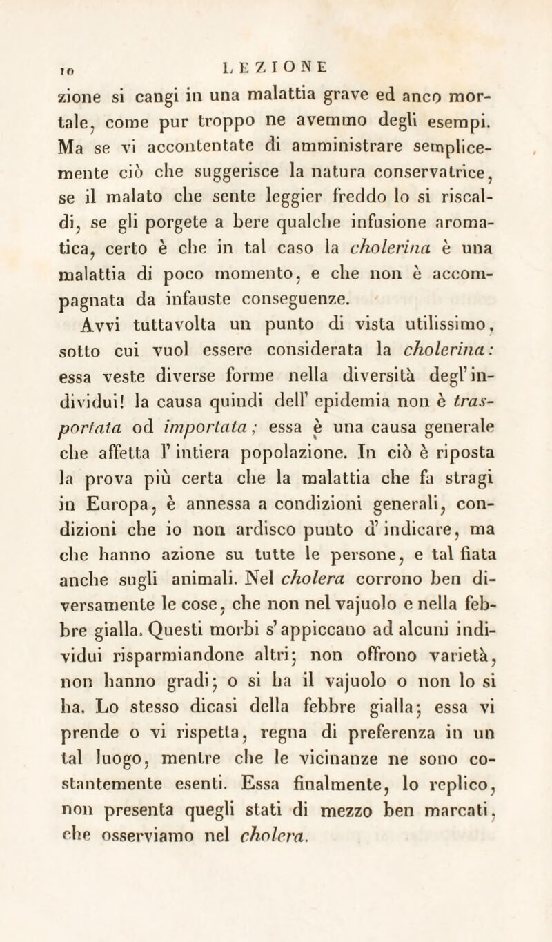 ?f> zione si cangi in una malattia grave ed anco mor¬ tale, come pur troppo ne avemmo degli esempi. Ma se vi accontentate di amministrare semplice- mente ciò che suggerisce la natura conservatrice, se il malato che sente leggier freddo lo si riscal¬ di, se gli porgete a bere qualche infusione aroma¬ tica, certo è che in tal caso la cholerina è una malattia di poco momento, e che non è accom¬ pagnata da infauste conseguenze. Avvi tuttavolta un punto di vista utilissimo, sotto cui vuol essere considerata la cholerina: essa veste diverse forme nella diversità degl’in¬ dividui! la causa quindi dell’ epidemia non è tras¬ portata od importata ; essa è una causa generale che affetta l’intiera popolazione. In ciò è riposta la prova più certa che la malattia che fa stragi in Europa, è annessa a condizioni generali, con¬ dizioni che io non ardisco punto d’indicare, ma che hanno azione su tutte le persone, e tal fiata anche sugli animali. Nel cholera corrono ben di¬ versamente le cose, che non nel vajuolo e nella feb¬ bre gialla. Questi morbi s’appiccano ad alcuni indi¬ vidui risparmiandone altri; non offrono varietà, non hanno gradi; o si ha il vajuolo o non lo si ha. Lo stesso dicasi della febbre gialla; essa vi prende o vi rispetta, regna di preferenza in un tal luogo, mentre che le vicinanze ne sono co¬ stantemente esenti. Essa finalmente, lo replico, non presenta quegli stati di mezzo ben marcati, che osserviamo nel cholera.