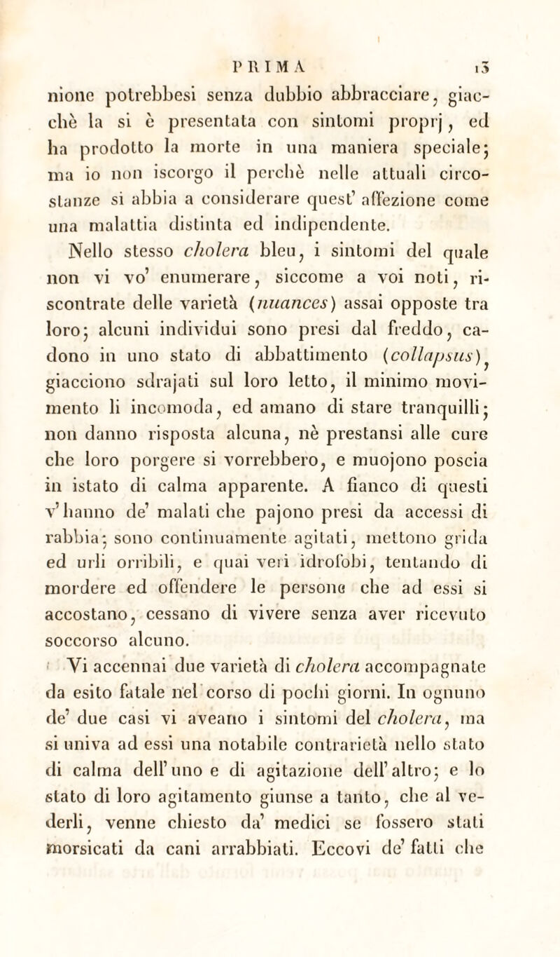 nìone potrebbesi senza dubbio abbracciare , giac¬ ché la si è presentata con sintomi proprj, ed ha prodotto la morte in una maniera speciale5 ma io non iscorgo il perchè nelle attuali circo¬ stanze si abbia a considerare quest1 affezione come una malattia distinta ed indipendente. Nello stesso cholera bleu, i sintomi del quale non vi W enumerare, siccome a voi noti, ri¬ scontrate delle varietà (nuances) assai opposte tra loro; alcuni individui sono presi dal freddo, ca¬ dono in uno stato di abbattimento {collapsus) giacciono sdrajati sul loro letto, il minimo movi¬ mento li incomoda, ed amano di stare tranquilli: non danno risposta alcuna, nè prestansi alle cure che loro porgere si vorrebbero, e muojono poscia in istato di calma apparente. A fianco di questi v’hanno de1 malati che pajono presi da accessi di rabbia; sono continuamente agitati, mettono grida ed urli orribili, e quai veri idrofobi, tentando di mordere ed offendere le persone che ad essi si accostano, cessano di vivere senza aver ricevuto soccorso alcuno. Vi accennai due varietà di cholera accompagnale da esito fatale nel corso di pochi giorni. In ognuno de’ due casi vi aveano i sintomi del cholera, ma si univa ad essi una notabile contrarietà nello stato di calma dell’uno e di agitazione dell’altro; e lo stato di loro agitamento giunse a tanto, che al ve¬ derli, venne chiesto da’ medici se fossero stali morsicati da cani arrabbiali. Eccovi de’ fatti che