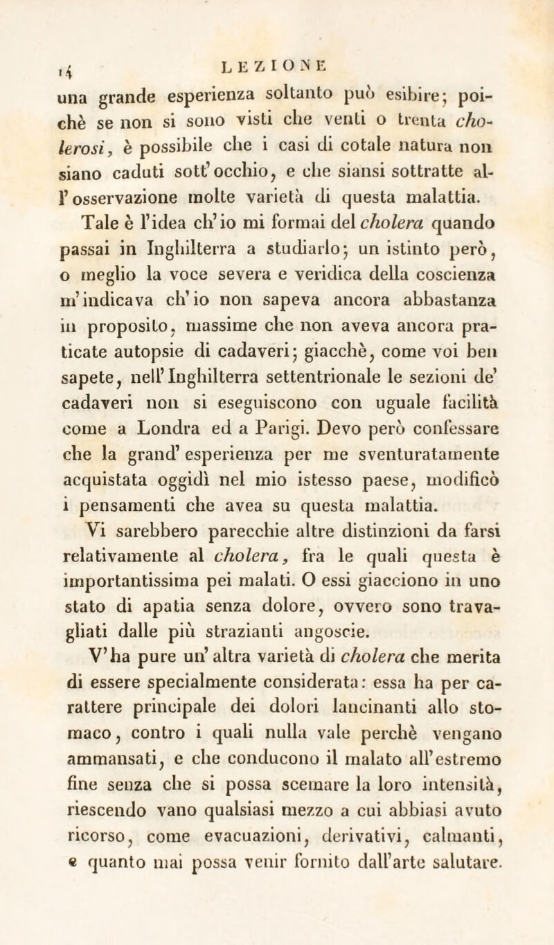 >4 una grande esperienza soltanto può esibire; poi¬ ché se non si sono visti che venti o trenta cho- Itrosi, è possibile che i casi di cotale natura non siano caduti sott’occhio, e che siansi sottratte al¬ l’osservazione molte varietà di questa malattia. Tale è l’idea ch’io mi formai del cho lem quando passai in Inghilterra a studiarlo; unistinto però, o meglio la voce severa e veridica della coscienza m’indicava ch’io non sapeva ancora abbastanza in proposito, massime che non aveva ancora pra¬ ticate autopsie di cadaveri; giacché, come voi ben sapete, nell’Inghilterra settentrionale le sezioni de’ cadaveri non si eseguiscono con uguale facilità come a Londra ed a Parigi. Devo però confessare che la grand’ esperienza per me sventuratamente acquistata oggidì nel mio istesso paese, modificò i pensamenti che avea su questa malattia. Vi sarebbero parecchie altre distinzioni da farsi relativamente al cholera, fra le quali questa è importantissima pei malati. O essi giacciono in uno stato di apatia senza dolore, ovvero sono trava¬ gliati dalle più strazianti angoscie. V’ha pure un’altra varietà di cholera che merita di essere specialmente considerata: essa ha per ca¬ rattere principale dei dolori lancinanti allo sto¬ maco, contro i quali nulla vale perchè vengano ammansati, e che conducono il inalato all’estremo fine senza che si possa scemare la loro intensità, riescendo vano qualsiasi mezzo a cui abbiasi avuto ricorso, come evacuazioni, derivativi, calmanti, e quanto mai possa venir fornito dall’arte salutare.