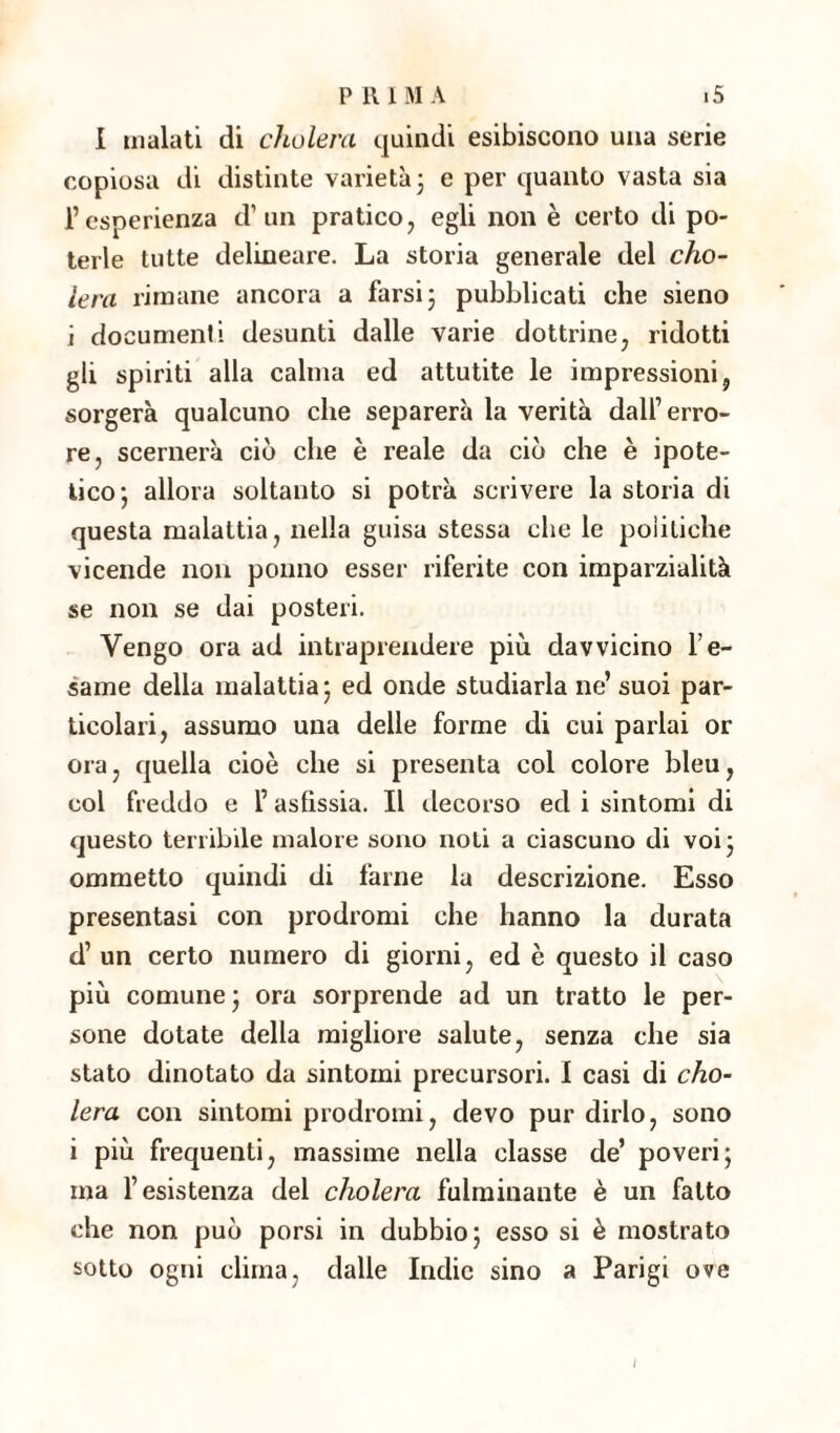 I inalati di cholera quindi esibiscono una serie copiosa di distinte varietà3 e per quanto vasta sia l’esperienza d’un pratico, egli non è certo di po¬ terle tutte delineare. La storia generale del cho¬ lera rimane ancora a farsi 3 pubblicati che sieno i documenti desunti dalle varie dottrine, ridotti gli spiriti alla calma ed attutite le impressioni, sorgerà qualcuno che separerà la verità dall’erro¬ re, scemerà ciò che è reale da ciò che è ipote¬ tico 3 allora soltanto si potrà scrivere la storia di questa malattia, nella guisa stessa che le politiche vicende non ponno esser riferite con imparzialità se non se dai posteri. Vengo ora ad intraprendere più davvicino l’e¬ same della malattia 3 ed onde studiarla ne’ suoi par¬ ticolari, assumo una delle forme di cui parlai or ora, quella cioè che si presenta col colore bleu, col freddo e l’asfissia. Il decorso ed i sintomi di questo tenibile malore sono noti a ciascuno di voi 3 ommetto quindi di farne la descrizione. Esso presentasi con prodromi che hanno la durata d’ un certo numero di giorni, ed è questo il caso più comune 3 ora sorprende ad un tratto le per¬ sone dotate della migliore salute, senza che sia stato dinotato da sintomi precursori. I casi di cho¬ lera con sintomi prodromi, devo pur dirlo, sono i più frequenti, massime nella classe de’ poveri3 ma l’esistenza del cholera fulminante è un fatto che non può porsi in dubbio 5 esso si è mostrato sotto ogni clima, dalle Indie sino a Parigi ove /