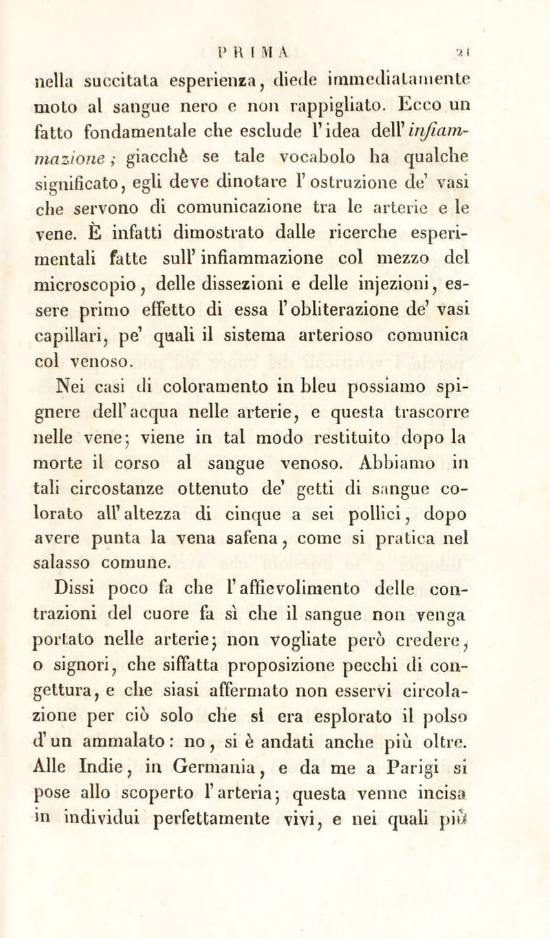 nella succitata esperienza, diede immediatamente moto al sangue nero e non rappigliato. Ecco un fatto fondamentale che esclude l’idea dell’infiam¬ mazione ; giacché se tale vocabolo ha qualche significato, egli deve dinotare l’ostruzione de’ vasi che servono di comunicazione tra le arterie e le vene. È infatti dimostrato dalle ricerche esperi- mentali fatte sull’ infiammazione col mezzo del microscopio, delle dissezioni e delle injezioni, es¬ sere primo effetto di essa l’obliterazione de’ vasi capillari, pe’ quali il sistema arterioso comunica col venoso. Nei casi eli coloramento in bleu possiamo spi- gnere dell’acqua nelle arterie, e questa trascorre nelle vene 5 viene in tal modo restituito dopo la morte il corso al sangue venoso. Abbiamo in tali circostanze ottenuto de’ getti di sangue co¬ lorato all’ altezza di cinque a sei pollici, dopo avere punta la vena safena, come si pratica nel salasso comune. Dissi poco fa che l’affievolimento delle con¬ trazioni del cuore fa sì che il sangue non venga portato nelle arterie ; non vogliate però credere, o signori, che siffatta proposizione pecchi di con¬ gettura, e che siasi affermato non esservi circola¬ zione per ciò solo che si era esplorato il polso d’un ammalato: no, si è andati anche più oltre. Alle Indie, in Germania, e da me a Parigi si pose allo scoperto l’arteria5 questa venne incisa in individui perfettamente vivi, e nei quali più