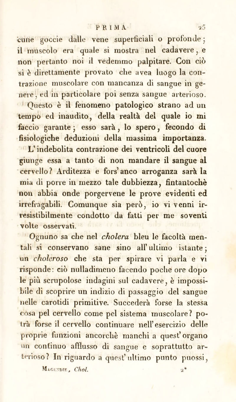 cune goccie dalle vene superficiali o profonde ; il muscolo era quale si mostra nel cadavere , e non pertanto noi il vedemmo palpitare. Con ciò si è direttamente provato che avea luogo la con¬ trazione muscolare con mancanza di sangue in ge¬ nere, ed in particolare poi senza sangue arterioso. Questo è il fenomeno patologico strano ad un tempo ed inaudito, della realtà del quale io mi faccio garante ; esso sarà, lo spero, fecondo di fisiologiche deduzioni della massima importanza. L’indebolita contrazione dei ventricoli del cuore giunge essa a tanto di non mandare il sangue al cervello? Arditezza e fors’anco arroganza sarà la mia di porre in mezzo tale dubbiezza, fintantoché non abbia onde porgervene le prove evidenti ed irrefragabili. Comunque sia però, io vi venni ir¬ resistibilmente condotto da fatti per me soventi volte osservati. Ognuno sa che nel cholera bleu le facoltà men¬ tali si conservano sane sino all’ultimo istante; un choìeroso che sta per spirare vi parla e vi risponde: ciò nulladimeno facendo poche ore dopo le più scrupolose indagini sul cadavere, è impossi¬ bile di scoprire un indizio di passaggio del sangue nelle carotidi primitive. Succederà forse la stessa cosa pel cervello come pel sistema muscolare? po¬ trà forse il cervello continuare nell’esercizio delle proprie funzioni ancorché manchi a quest’organo on continuo afflusso di sangue e soprattutto ar¬ terioso? In riguardo a quest’ultimo punto puossi, Maglxdtf.., Cimi. a*