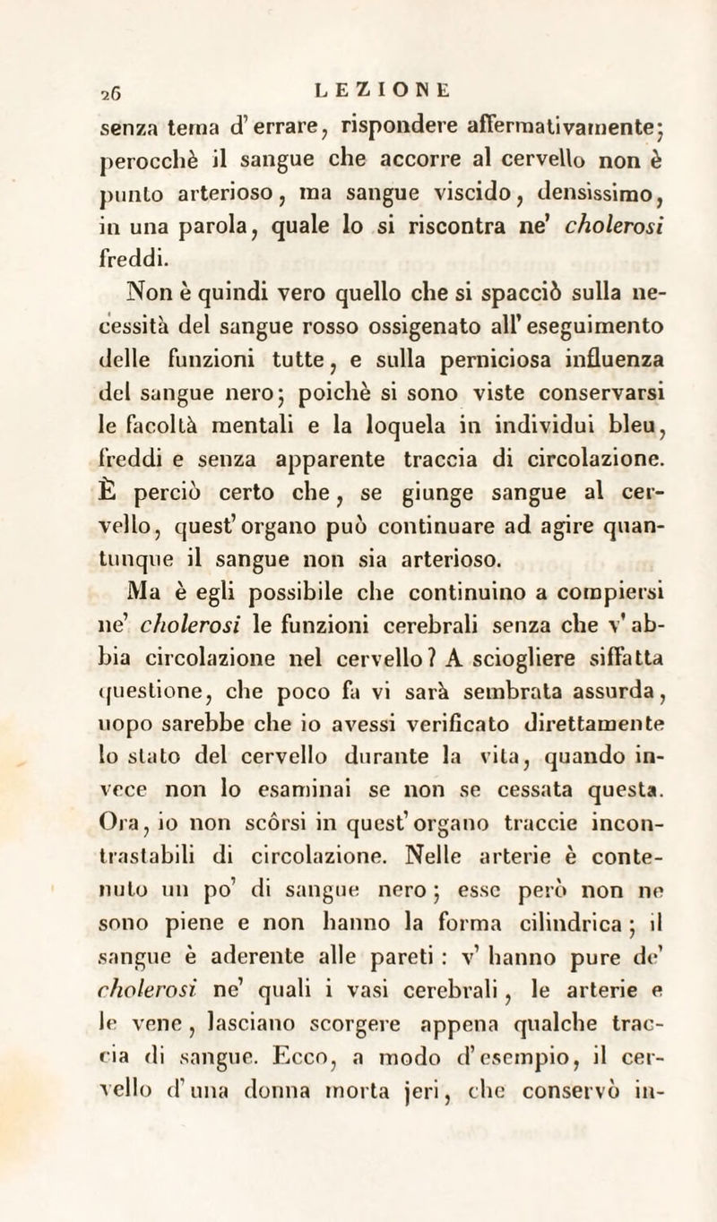 senza tema d’errare, rispondere affermativamente; perocché il sangue che accorre al cervello non è punto arterioso, ma sangue viscido, densissimo, in una parola, quale lo si riscontra ne’ cholerosi freddi. Non è quindi vero quello che si spacciò sulla ne¬ cessità del sangue rosso ossigenato all’ eseguimento delle funzioni tutte, e sulla perniciosa influenza del sangue nero; poiché si sono viste conservarsi le facoltà mentali e la loquela in individui bleu, freddi e senza apparente traccia di circolazione. È perciò certo che, se giunge sangue al cer¬ vello, quest’organo può continuare ad agire quan¬ tunque il sangue non sia arterioso. Ma è egli possibile che continuino a compiersi ne’ cholerosi le funzioni cerebrali senza che v' ab¬ bia circolazione nel cervello? A sciogliere siffatta questione, che poco fa vi sarà sembrata assurda, uopo sarebbe che io avessi verificato direttamente io stato del cervello durante la vita, quando in¬ vece non lo esaminai se non se cessata questa. Ora, io non scórsi in quest’organo traccie incon¬ trastabili di circolazione. Nelle arterie è conte¬ nuto un po di sangue nero ; esse però non ne sono piene e non hanno la forma cilindrica ; il sangue è aderente alle pareti : v’ hanno pure de’ cholerosi ne’ quali i vasi cerebrali, le arterie e le vene , lasciano scorgere appena qualche trac¬ cia di sangue. Ecco, a modo d’esempio, il cer¬ vello d’una donna morta jeri, che conservò in-