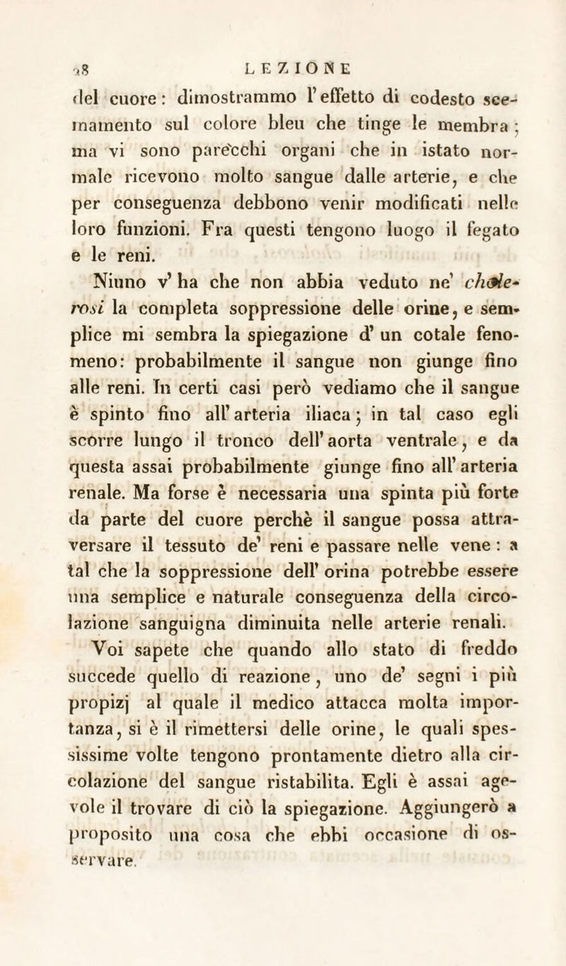 del cuore: dimostrammo l’effetto di codesto sce- inamento sul colore bleu che tinge le membra : ma vi sono pare'cchi organi che in istato nor¬ male ricevono molto sangue dalle arterie, e che per conseguenza debbono venir modificati nelle loro funzioni. Fra questi tengono luogo il fegato e le reni. Niuno v’ ha che non abbia veduto ne’ ch<9Ìe- rosi la completa soppressione delle orine, e sem¬ plice mi sembra la spiegazione d’ un cotale feno¬ meno: probabilmente il sangue non giunge fino alle reni. In certi casi però vediamo che il sangue è spinto fino all’arteria iliaca ; in tal caso egli scorre lungo il tronco dell’aorta ventrale, e da questa assai probabilmente giunge fino all’ arteria renale. Ma forse è necessaria una spinta più forte da parte del cuore perchè il sangue possa attra¬ versare il tessuto de’ reni e passare nelle vene : a tal che la soppressione dell’ orina potrebbe essere una semplice e naturale conseguenza della circo¬ lazione sanguigna diminuita nelle arterie renali. Voi sapete che quando allo stato di freddo succede quello di reazione, uno de’ segni i più propizj al quale il medico attacca molta impor¬ tanza, si è il rimettersi delle orine, le quali spes¬ sissime volte tengono prontamente dietro alla cir¬ colazione del sangue ristabilita. Egli è assai age¬ vole il trovare di ciò la spiegazione. Aggiungerò a proposito una cosa che ebbi occasione di os¬ servare.