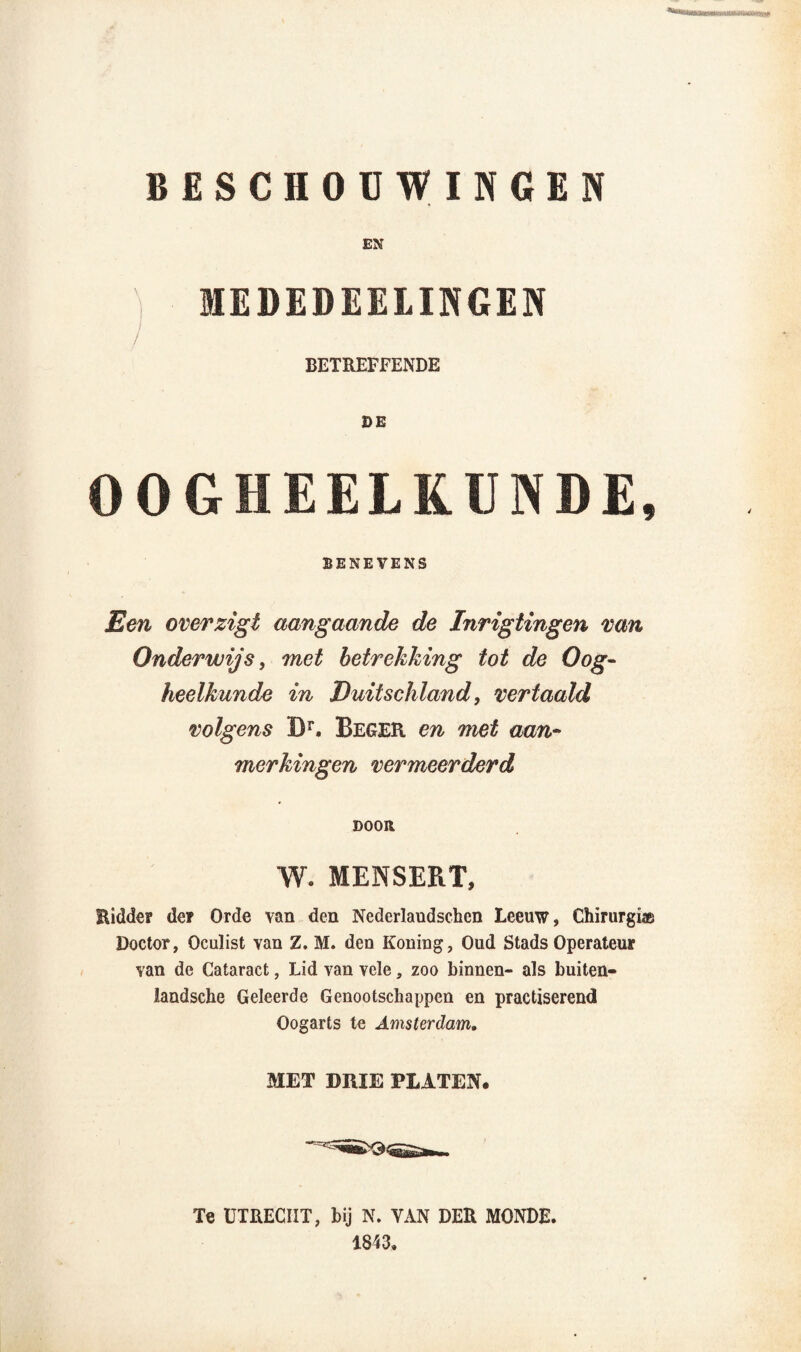 BESCHOUWINGEN / EN IEDEDEELINGEN BETREFFENDE DE OOGHEELKUNDE, BENEVENS Een overzigt aangaande de Inrigtingen van Onderwijs, met betrekking tot de Oog¬ heelkunde in Duitschland, vertaald» volgens IX Begek en met aan¬ merkingen vermeerderd DOOR W. MENSERT, Ridder de? Orde van den Nederlaudschen Leeuw, Chirurg!® Doctor, Oculist van Z. M. den Koning, Oud Stads Operateur van de Cataract, Lid van vele, zoo binnen- als buiten- landsche Geleerde Genootschappen en practiserend Oogarts te Amsterdam. MET DRIE PLATEN. Te UTRECHT, bij N. YAN DER MONDE. 1843.