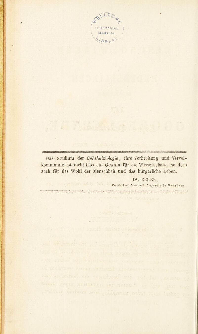 Das Studium der Ophthalmologie, ihre Yerbreitung und Vervol- kommmmg ist nicht blos ein Gewinu für die Wissenschaft, sondern auch für das Wohl der Mcnschheit und das bürgerliche Leben. Dr. BEGER, Practiscliera Arzte und Augcnarzte in DresdciSi