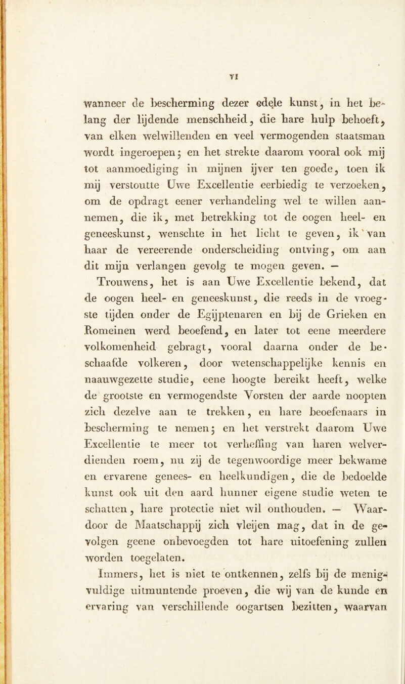 YI wanneer de bescherming dezer edele kunst, in het be- lang der lijdende menschheid, die hare hulp behoeft, van eiken wel willenden en veel vermogenden staatsman wordt ingeroepen * en het strekte daarom vooral ook mij tot aanmoediging in mijnen ijver ten goede, toen ik mij verstoutte Uwe Excellentie eerbiedig te verzoeken, om de opdragt eener verhandeling wel te willen aan- nemen, die ik , met betrekking tot de oogen heel- en geneeskunst , wenschte in het licht te geven , ik' van haar de vereerende onderscheiding ontving, om aan dit mijn verlangen gevolg te mogen geven. — Trouwens, het is aan Uwe Excellentie bekend, dat de oogen heel- en geneeskunst, die reeds in de vroeg¬ ste tijden onder de Egijptenaren en bij de Grieken en Romeinen werd beoefend, en later tot eene meerdere volkomenheid gebragt, vooral daarna onder de be¬ schaafde volkeren, door wetenschappelijke kennis en naauwgezette studie, eene hoogte bereikt heeft, welke de grootste en vermogendste Vorsten der aarde noopten zich dezelve aan te trekken, en hare beoefenaars in bescherming te nemen 5 en het verstrekt daarom Uwe Excellentie te meer tot verheffing van haren welver¬ dienden roem, nu zij de tegenwoordige meer bekwame en ervarene genees- en heelkundigen, die de bedoelde kunst ook uit den aard hunner eigene studie weten te schatten, hare protectie niet wil onthouden. — Waar¬ door de Maatschappij zich vleijen mag, dat in de ge¬ volgen geene onbevoegden tot hare uitoefening zullen worden toegelaten. Immers, het is niet te ontkennen, zelfs bij de menig¬ vuldige uitmuntende proeven, die wij van de kunde en ervaring van verschillende oogartsen bezitten, waarvan