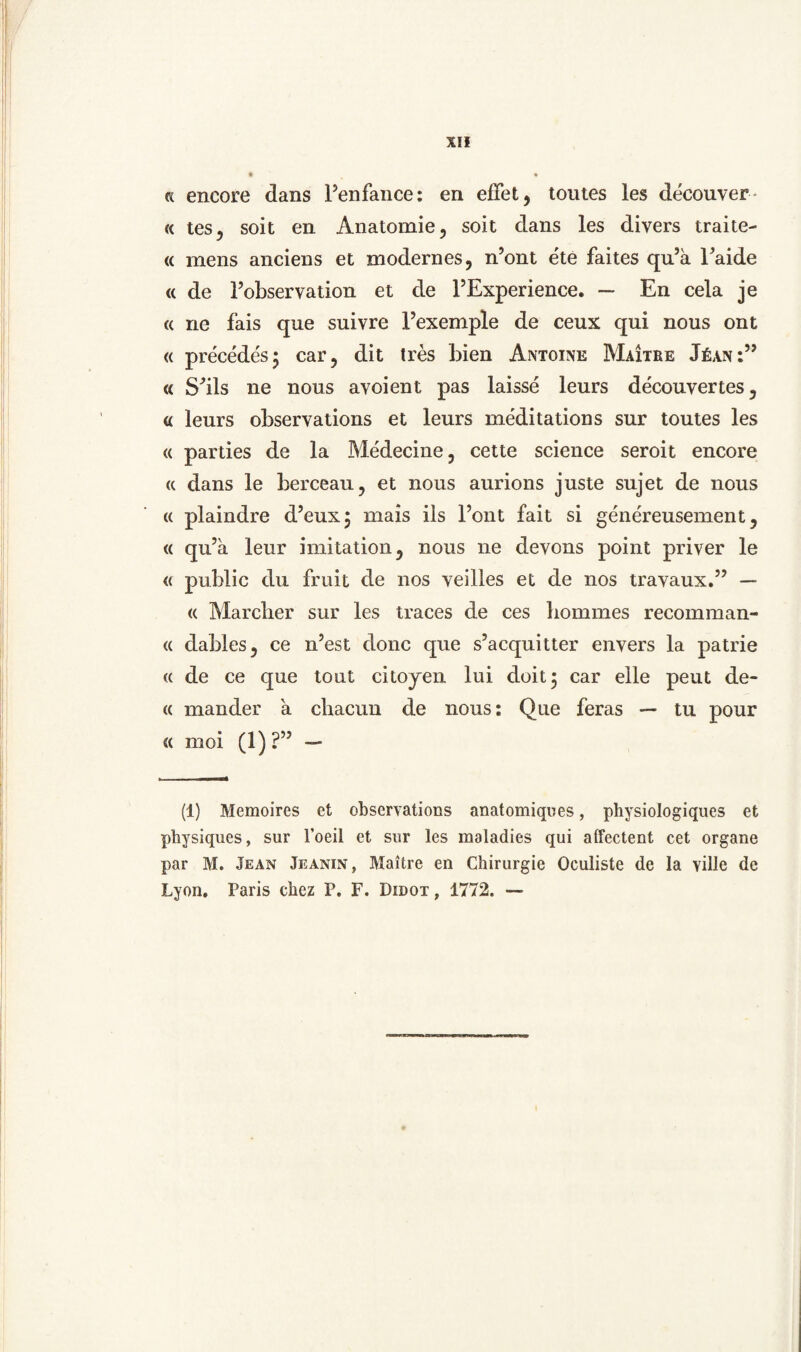 « tes, soit en Anatomie, soit dans les divers traite- « mens anciens et modernes, n’ont éte faites qu’a Faide <( de Fobservation et de FExperience. — En cela je « ne fais que suivre Fexemple de ceux qui nous ont « précéde's; car, dit trés bien Antoine Maitbe Jéan « Sdls ne nous avoient pas laissé leurs découvertes, « leurs observations et leurs méditations sur toutes les <( parties de la Médecine, cette Science seroit encore (c dans le berceau, et nous aurions juste sujet de nous « plaindre d5eux$ mais ils Font fait si généreusement, « qu’a leur imitation, nous ne devons point priver le « public du fruit de nos veilles et de nos travaux.” — « Marcber sur les tracés de ces hommes recomman- <( dables, ce n’est donc que s’acquitter envers la patrie <( de ce que tout citojen lui doit; car elle peut de- « mander a chacun de nous: Que feras — tu pour « moi (l)?’5 — (1) Memoires et observations anatomiques, physiologiques et physiques, sur 1’oeil et sur les maladies qui alfectent eet organe par M. Jean Jeanin, Maitre en Chirurgie Oculiste de Ia yille de Lyon. Paris chez P. F. Didot, 1772. —