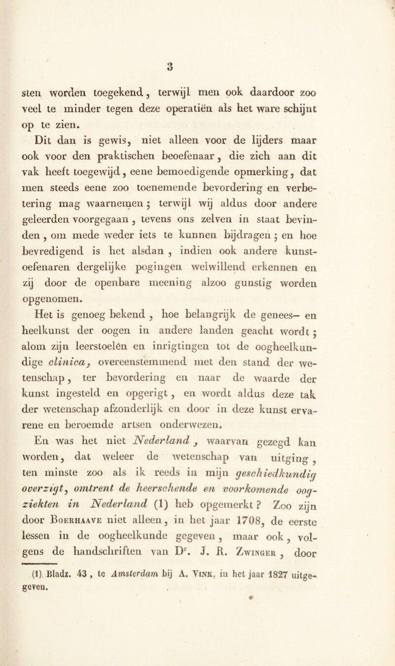 sten worden toegekend, terwijl men ook daardoor zoo veel te minder tegen deze opera tien als het ware schijnt op te zien. Dit dan is gewis, niet alleen voor de lijders maar ook voor den praktischen beoefenaar, die zich aan dit vak heeft toegewijd, eene bemoedigende opmerking, dat men steeds eene zoo toenemende bevordering en verbe¬ tering mag waarnemen 5 terwijl wij aldus door andere geleerden voorgegaan , tevens ons zelven in staat bevin¬ den , om mede weder iets te kunnen bijdragen ; en hoe bevredigend is het alsdan , indien ook andere kunst- oefenaren dergelijke pogingen welwillend erkennen en zij door de openbare meening alzoo gunstig worden opgenomen. Het is genoeg bekend , hoe belangrijk de genees- en heelkunst der oogen in andere landen geacht wordt : alom zijn leerstoelen en inrigtingen tot de oogheelkun¬ dige clinicas overeenstemmend met den stand der we¬ tenschap , ter bevordering en naar de waarde der kunst ingesteld en opgerigt , en wordt aldus deze tak der wetenschap afzonderlijk en door in deze kunst erva¬ rene en beroemde artsen onderwezen. En was het niet Nederland , waarvan gezegd kan worden, dat weleer de wetenschap van uitging , ten minste zoo als ik reeds in mijn geschiedkundig overzigt, omtrent de heerschende en voorkomende oog- ziekten in Nederland (1) heb opgemerkt ? Zoo zijn door Bqerhaave niet alleen, in het jaar 1708, de eerste lessen in de oogheelkunde gegeven, maar ook, vol¬ gens de handschriften van Dr. J. R. Zwinger , door (1) Bladz. 43 , te Amsterdam bij A. Vink, in het jaar 1827 uitge¬ geven. 9