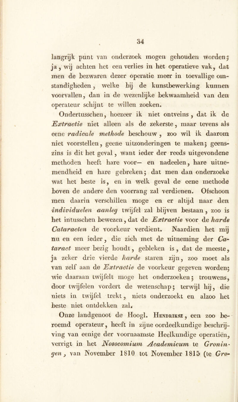 langrijk punt van onderzoek mogen gehouden wordenn0 ja 5 wij achten het een verlies in het operatieve vak, dat men de bezwaren dezer operatie meer in toevallige om¬ standigheden , welke bij de kunstbewerking kunnen voorvallen, dan in de wezenlijke bekwaamheid van den operateur schijnt te willen zoeken. Ondertusschen, hoezeer ik niet ontveins , dat ik de Extractie niet alleen als de zekerste, maar tevens als eene radicale methode beschouw , zoo wil ik daarom niet voorstellen, geene uitzonderingen te maken; geens¬ zins is dit het geval, want ieder der reeds uitgevondene methoden heeft hare voor— en nadeelen, hare uitne¬ mendheid en hare gebreken ; dat men dan onderzoeke wat het beste is, en in welk geval de eene methode boven de andere den voorrang zal verdienen. Ofschoon men daarin verschillen moge en er altijd naar den individuelen aanleg twijfel zal blijven bestaan, zoo is het intusschen bewezen, dat de Extractie voor de harde Cataracten de voorkeur verdient. Naardien het mij nu en een ieder, die zich met de uitneming der Ca¬ taract meer bezig houdt, gebleken is, dat de meeste, ja zeker drie vierde harde staren zijn, zoo moet als van zelf aan de Extractie de voorkeur gegeven worden; wie daaraan twijfelt moge het onderzoeken5 trouwens, door twijfelen vordert de wetenschap; terwijl hij, die niets in twijfel trekt, niets onderzoekt en alzoo het beste niet ontdekken zal. Onze landgenoot de Hoogl. Hendriksz , een zoo be¬ roemd operateur, heeft in zijne oordeelkundige beschrij¬ ving van eenige der voornaamste Heelkundige operatiën, verrigt in het Nosocomium jdcademicum te Gronin -