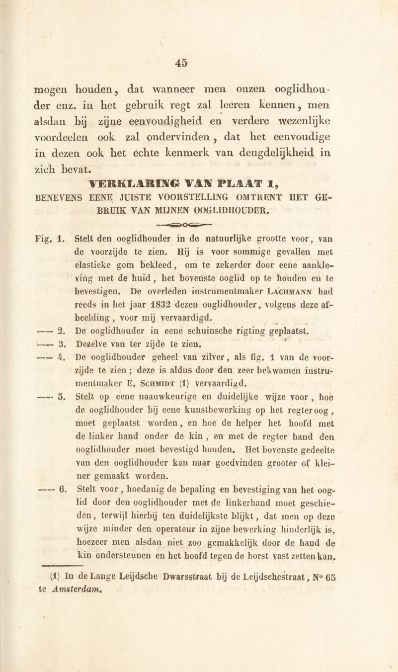 mogen houden , dat wanneer men onzen oogiidhou- der enz. in het gebruik regt zal leeren kennen, men alsdan hij zijne eenvoudigheid en verdere wezenlijke voordeelen ook zal ondervinden, dat het eenvoudige in dezen ook het échte kenmerk van deugdelijkheid in zich bevat. TERKLARDi» WAM fMAf 1, BENEVENS EENE JUISTE VOORSTELLING OMTRENT HET GE¬ BRUIK VAN MIJNEN OOGLIDHOUDER. / Fig. 1. Stelt den ooglidhouder in de natuurlijke grootte voor, van de voorzijde te zien. Hij is voor sommige gevallen met elastieke gom bekleed, om te zekerder door eene aankle¬ ving met de huid, het bovenste ooglid op te houden en te bevestigen. De overleden instrumentmaker Lachmann had reeds in het jaar 1832 dezen ooglidhouder, volgens deze af¬ beelding , voor mij vervaardigd. -—- 2. De ooglidhouder in eene schuinsche rigting geplaatst. —- 3. Dezelve van ter zijde te zien. -4. De ooglidhouder geheel van zilver, als fig. 1 van de voor¬ zijde te zien ; deze is aldus door den zeer bekwamen instru¬ mentmaker E. Schmidt (1) vervaardigd. -5. Stelt op eene naauwkeurige en duidelijke wijze voor , hoe de ooglidhouder bij eene kunstbewerking op het regteroog, moet geplaatst worden, en hoe de helper het hoofd met de linker hand onder de kin , en met de regter hand den ooglidhouder moet bevestigd houden. Het bovenste gedeelte van den ooglidhouder kan naar goedvinden grooter of klei¬ ner gemaakt worden. -6. Stelt voor , hoedanig de bepaling en bevestiging van het oog¬ lid door den ooglidhouder met de linkerhand moet geschie¬ den , terwijl hierbij ten duidelijkste blijkt, dat men op deze wijze minder den operateur in zijne bewerking hinderlijk is, hoezeer men alsdan niet zoo gemakkelijk door de hand de kin ondersteunen en het hoofd tegen de borst vast zetten kan. (1) In de Lange Leijdsche Dwarsstraat bij de Leijdschestraat, N° 65 te Amsterdam.